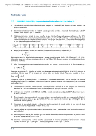 Impresso por GRANDE, CPF 411.597.562-87 para uso pessoal e privado. Este material pode ser protegido por direitos autorais e não
pode ser reproduzido ou repassado para terceiros. 27/02/2020 23:56:15
Mecânica dos Fluidos
PUCRSC-10
1.2 PROBLEMAS PROPOSTOS - Propriedades dos Fluidos e Pressão ( Cap.2 e Cap.3)
1. Um reservatório graduado contém 50ml de um líquido que pesa 6N. Determine o peso especifico, a massa especifica e a
densidade deste líquido.
2. Determine a viscosidade cinemática do ar a 20 0 C sabendo que nestas condições a viscosidade dinâmica é igual a 1,85x10-4
Poise e a massa especifica igual a 1,208 kg/m3.
3. A tabela abaixo mostra a variação da massa especifica da água (kg/m3) em função da temperatura na faixa entre 20 a 600C.
Utilize estes dados para construir uma equação empírica do tipo: ρ=c1 + c2T + c3 T2 que forneça a massa especifica da água
nesta faixa de temperatura. Comparar os valores fornecidos pela equação com os da tabela. Qual o valor da massa especifica
da água quando a temperatura é igual a 42,1 0C.
ρ (kg/m3) 998,2 997,1 995,7 994,1 992,2 990,2 988,1
T (0C) 20 25 30 35 40 45 50
4. A é utilizada para determinação da viscosidade dinâmica dos gases é dada por:Equação de Shuterland
ST
CT
+
=
2/3
µ
As constantes para a Eq. Sutherland adequada para o ar a pressão atmosférica padrão são C=1,458x10-6 kg/(msK1/2) e S=110,4K.
Utilize estes valores para estimar a viscosidade dinâmica do ar a 100C e a 900C. Compare os valores com os tabelados em textos
de mecânica dos fluidos
5. A Eq. Empírica para determinação da viscosidade cinemática para líquidos é conhecida como Eq. de Andrade e dada por:






=
T
B
D expµ
Determine as constantes D e B da Eq. de Andrade para água para as temperaturas de 0,20,40,60, 80 e 1000C. Determine a
viscosidade dinâmica para 500C e compare com valores dados em tabelas. Método: Rescreva a equação na forma:
D
T
B ln
1
ln +=µ
Grafique em função de ln em função de 1/T. Os valores de e podem ser determinados a partir da inclinação e do ponto deµ D B
intercessão desta curva. Obs. Se você tem acesso a um programa de ajuste de curvas não linear poderá encontrar as constantes a
partir da Eq. original.
6. Determine a massa específica, volume específico, o peso específico e a densidade de um óleo que pesa 33kN contido num
reservatório de 3.5m3 Obs: considere =9.81 m/sg 2 e o peso especifico da água igual a 9806N/m3 . (d=0,96)
7. Um tanque de ar comprimido contém 6,0 kg de ar a 800C. A pressão relativa do tanque é igual a 300kPa. Determine o volume
do tanque. (V=1,52m3)
8. Determine a altura de pressão estática de uma coluna de água e de uma coluna de mercúrio para uma pressão de 10kgf/cm2.
Considere a massa especifica da água igual a 1000kgf/m3 e o peso específico do mercúrio é igual a 13600kgf/m3. Qual a
densidade do mercúrio. ( )d=13,6
9. A densidade da água salgada é igual a 1,2. Determinar a altura equivalente de pressão estática de uma coluna de água
salgada considerando uma pressão de 10kgf/cm2. ( )h=83,3 mca
10. Para uma pressão de 10kgf/cm2. qual será a altura de coluna de óleo e qual a sua densidade. O óleo tem um pesos específico
igual a 850kgf/m3.
11. Para um líquido que tem um peso específico igual a 8338,5N/m3 determinar qual a coluna representativa de pressão quando
se tem uma pressão de 981 . ( )kPa h=117,65m
12. Determinar o peso específico, o volume específico e a densidade do mercúrio: a) na lua b) na terra. Considere a massa
especifica do mercúrio igual a 13600 kg/m3 . A aceleração da gravidade na terra é igual a 9,81 m/s2.
 