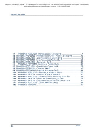 Impresso por GRANDE, CPF 411.597.562-87 para uso pessoal e privado. Este material pode ser protegido por direitos autorais e não
pode ser reproduzido ou repassado para terceiros. 27/02/2020 23:56:15
Mecânica dos Fluidos
PUCRSC-2
1.1 PROBLEMAS RESOLVIDOS- PROPRIEDADES DOS F LUIDOS(CAP.2)................................................. 4
1.2 PROBLEMASPROPOSTOS - PROPRIEDADES DOS FLUIDOS E PRESSÃO ( CAP.2 E CAP.3).................... 10
1.3 PROBLEMASRESOLVIDOS – LEI DA VISCOSIDADE DE NEWTON (CAP.2) ............................................ 13
1.4 PROBLEMASPROPOSTOS –LEI DA VISCOSIDADE DE NEWTON (CAP.2)............................................. 20
1.5 PROBLEMASRESOLVIDOS – MANOMETRÍA. (CAP.3)....................................................................... 23
1.6 PROBLEMAS PROPOSTOS -CONCEITOS DE PRESSÃO (CAP3) ..................................................... 28
1.7 PROBLEMASRESOLVIDOS - CINEMÁTICA DOS FLUIDOS (CAP4)...................................................... 32
1.8 PROBLEMAS PROPOSTOS –CINEMÁTICA (CAP.4)........................................................................... 42
1.9 PROBLEMAS RESOLVIDOS – CONSERVAÇÃO DA MASSA (CAP.5)...................................................... 44
1.10 PROBLEMAS RESOLVIDOS– QUANTIDADE DE MOVIMENTO (CAP.5).............................................. 50
1.11 PROBLEMAS PROPOSTOS– QUANTIDADEDE MOVIMENTO................................................... 60
1.12 PROBLEMAS RESOLVIDOS– ESCOAMENTOVISCOSO EM DUTOS (CAP.6 E CAP.7)......................... 63
1.13 PROBLEMAS PROPOSTOS-PERDA DEC ARGA EMTUBULAÇÕES(CAP.7)....................................... 79
1.14 PROBLEMAS PROPOSTOS-ESCOAMENTO VISCOSO EM DUTOS (CAP.7 E CAP.8).......................... 82
1.15 PROBLEMAS RESOLVIDOS - ANÁLISE DIMENSIONAL (CAP.9) ........................................................ 84
1.16 PROBLEMAS ADICIONAIS............................................................................................................ 87
 
