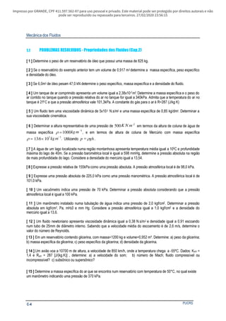 Impresso por GRANDE, CPF 411.597.562-87 para uso pessoal e privado. Este material pode ser protegido por direitos autorais e não
pode ser reproduzido ou repassado para terceiros. 27/02/2020 23:56:15
Mecânica dos Fluidos
PUCRSC-4
1.1 PROBLEMAS RESOLVIDOS - Propriedades dos Fluidos (Cap.2)
[ 1 ] Determine o peso de um reservatório de óleo que possui uma massa de 825 kg.
[ 2 ] Se o reservatório do exemplo anterior tem um volume de 0,917 m3 determine a massa específica, peso específico
e densidade do óleo.
[ 3 ] Se 6,0m3 de óleo pesam 47,0 kN determine o peso específico, massa específica e a densidade do fluido.
[ 4 ] Um tanque de ar comprimido apresenta um volume igual a 2,38x10-2m3. Determine a massa específica e o peso do
ar contido no tanque quando a pressão relativa do ar no tanque for igual a 340kPa. Admita que a temperatura do ar no
tanque é 210C e que a pressão atmosférica vale 101,3kPa. A constante do gás para o ar é R=287 (J/kg K)
[ 5 ] Um fluido tem uma viscosidade dinâmica de 5x10-3 N.s/m2 e uma massa específica de 0,85 kg/dm3. Determinar a
sua viscosidade cinemática.
[ 6 ] Determinar a altura representativa de uma pressão de 500 2
K N m−
em termos da altura de coluna de água de
massa específica ρ =
−
1000 3
kg m , e em termos de altura de coluna de Mercúrio com massa específica
ρ = ×
−
13 6 103 3
. kg m . Utilizando p gh= ρ .
[ 7 ] A água de um lago localizada numa região montanhosa apresenta temperatura média igual a 100C e profundidade
máxima do lago de 40m. Se a pressão barométrica local é igual a 598 mmHg, determine a pressão absoluta na região
de mais profundidade do lago. Considere a densidade do mercúrio igual a 13,54.
[ 8 ] Expresse a pressão relativa de 155kPa como uma pressão absoluta. A pressão atmosférica local é de 98,0 kPa.
[ 9 ] Expresse uma pressão absoluta de 225,0 kPa como uma pressão manométrica. A pressão atmosférica local é de
101,0 kPa.
[ 10 ] Um vacuômetro indica uma pressão de 70 kPa. Determinar a pressão absoluta considerando que a pressão
atmosférica local é igual a 100 kPa.
[ 11 ] Um manômetro instalado numa tubulação de água indica uma pressão de 2,0 kgf/cm2. Determinar a pressão
absoluta em kgf/cm2, Pa, mH20 e mm Hg. Considere a pressão atmosférica igual a 1,0 kgf/cm2 e a densidade do
mercúrio igual a 13,6.
[ 12 ] Um fluido newtoniano apresenta viscosidade dinâmica igual a 0,38 N.s/m2 e densidade igual a 0,91 escoando
num tubo de 25mm de diâmetro interno. Sabendo que a velocidade média do escoamento é de 2,6 m/s, determine o
valor do número de Reynolds.
[ 13 ] Em um reservatório contendo glicerina, com massa=1200 kg e volume=0,952 m³. Determine: a) peso da glicerina;
b) massa específica da glicerina; c) peso específico da glicerina; d) densidade da glicerina.
[ 14 ] Um avião voa a 10700 m de altura, a velocidade de 850 km/h, onde a temperatura chega a -55ºC. Dados: KAR =
1,4 e RAR = 287 [J/(kg.K)] , determine: a) a velocidade do som; b) número de Mach; fluido compressível ou
incompressível? c) subsônico ou supersônico?
[ 15 ] Determine a massa específica do ar que se encontra num reservatório com temperatura de 50°C, no qual existe
um manômetro indicando uma pressão de 370 kPa.
 