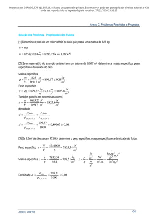 Impresso por GRANDE, CPF 411.597.562-87 para uso pessoal e privado. Este material pode ser protegido por direitos autorais e não
pode ser reproduzido ou repassado para terceiros. 27/02/2020 23:56:15
Anexo C: Problemas Resolvidos e Propostos
Jorge A. Villar Alé C-5
Solução dos Problemas - Propriedades dos Fluidos
[1] Determine o peso de um reservatório de óleo que possui uma massa de 825 kg.
kNN
s
m
kgxw
mgw
093,8ou25,809381,9825 2
==
=
[2] Se o reservatório do exemplo anterior tem um volume de 0,917 m3 determine a massa específica, peso
específico e densidade do óleo.
Massa específica
33
90067,899
917,0
825
m
kg
m
kg
V
m
≅===ρ
Peso específico
323
8,882581,967,899
m
N
s
m
x
m
kg
g === ργ
Também poderia ser determinada como
33
8,8825
917,0
25,8093
m
N
m
N
V
w
===γ
densidade
)4()4( 22 caOH
fluido
caOH
fluido
d
oo γ
γ
ρ
ρ
==
90,089967,0
1000
67,899
)4(2
≅===
caOH
fluido
d
oρ
ρ
[3] Se 6,0m3 de óleo pesam 47,0 kN determine o peso específico, massa específica e a densidade do fluido.
Peso específico 3
34,7833
6
100047
m
Nx
V
W
===γ
Massa específica 3
51,798
81,9
34,7833
m
kg
g
===
γ
ρ
mm
xs
s
mkg
mm
Ns
s
m
m
N
g 3
2
2
3
2
2
3
.
.
====
γ
ρ
Densidade 80,0
1000
51,798
0
2 40
===
CaH
óleo
d
ρ
ρ
 