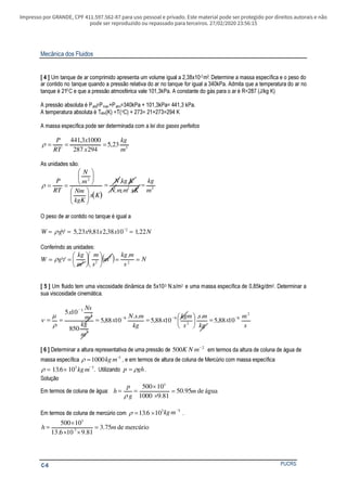 Impresso por GRANDE, CPF 411.597.562-87 para uso pessoal e privado. Este material pode ser protegido por direitos autorais e não
pode ser reproduzido ou repassado para terceiros. 27/02/2020 23:56:15
Mecânica dos Fluidos
PUCRSC-6
[ 4 ] Um tanque de ar comprimido apresenta um volume igual a 2,38x10-2m3. Determine a massa específica e o peso do
ar contido no tanque quando a pressão relativa do ar no tanque for igual a 340kPa. Admita que a temperatura do ar no
tanque é 210C e que a pressão atmosférica vale 101,3kPa. A constante do gás para o ar é R=287 (J/kg K)
A pressão absoluta é Pabs=Pman+Patm=340kPa + 101,3kPa= 441,3 kPa.
A temperatura absoluta é Tabs(K) =T(oC) + 273= 21+273=294 K
A massa específica pode ser determinada com a lei dos gases perfeitos
3
23,5
294287
10003,441
m
kg
x
x
RT
P
===ρ
As unidades são:
( )
32
2
..
..
m
kg
xKmmN
KkgN
Kx
kgK
Nm
m
N
RT
P
==












==ρ
O peso de ar contido no tanque é igual a
NxxxgW 22,11038,281,923,5 2
==∀=
−
ρ
Conferindo as unidades:
( ) N
s
mkg
m
s
m
m
kg
gW ==











=∀= 2
3
23
.
ρ
[ 5 ] Um fluido tem uma viscosidade dinâmica de 5x10-3 N.s/m2 e uma massa específica de 0,85kg/dm3. Determinar a
sua viscosidade cinemática.
s
m
x
kg
ms
s
kgm
x
kg
msN
x
m
kg
m
Ns
x 2
6
2
66
3
2
3
1088,5
..
1088,5
..
1088,5
850
105
−−−
−
=




====
ρ
µ
ν
[ 6 ] Determinar a altura representativa de uma pressão de 500 2
K N m−
em termos da altura de coluna de água de
massa específica ρ = −
1000 3
kg m , e em termos de altura de coluna de Mercúrio com massa específica
ρ = × −
136 103 3
. kg m . Utilizando p gh= ρ .
Solução
Em termos de coluna de água: águade95.50
81.91000
10500 3
m
g
p
h =
×
×
==
ρ
Em termos de coluna de mercúrio com ρ = ×
−
13 6 103 3
. kg m .
mercúriode75.3
81.9106.13
10500
3
3
mh =
××
×
=
 