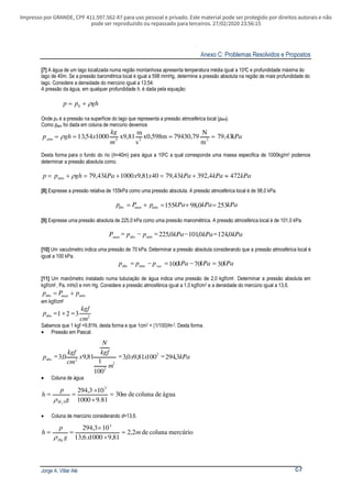 Impresso por GRANDE, CPF 411.597.562-87 para uso pessoal e privado. Este material pode ser protegido por direitos autorais e não
pode ser reproduzido ou repassado para terceiros. 27/02/2020 23:56:15
Anexo C: Problemas Resolvidos e Propostos
Jorge A. Villar Alé C-7
[7] A água de um lago localizada numa região montanhosa apresenta temperatura média igual a 100C e profundidade máxima do
lago de 40m. Se a pressão baromêtrica local é igual a 598 mmHg, determine a pressão absoluta na região de mais profundidade do
lago. Considere a densidade do mercúrio igual a 13,54.
A pressão da água, em qualquer profundidade h, é dada pela equação:
ghpp ρ+= 0
Onde po é a pressão na superfície do lago que representa a pressão atmosférica local (patm).
Como patm foi dada em coluna de mercúrio devemos
kPa
m
kg
xghpatm 43,79
m
N
79430,79x0,598m
s
m
x9,81100054,13 223
==== ρ
Desta forma para o fundo do rio ( =40m) para água a 10h 0C a qual corresponde uma massa especifica de 1000kg/m3 podemos
determinar a pressão absoluta como.
kPakPakPaxxkPaghpp 4724,39243,794081,9100043,79atm ≈+=+=+= ρ
[8] Expresse a pressão relativa de 155kPa como uma pressão absoluta. A pressão atmosférica local é de 98,0 kPa.
kPakPakPapPp man 2530,98155atmabs =+=+=
[9] Expresse uma pressão absoluta de 225,0 kPa como uma pressão manomêtrica. A pressão atmosférica local é de 101,0 kPa.
kPakPakPappPman 0,1240,1010,225atmabs
=−=−=
[10] Um vacuômetro indica uma pressão de 70 kPa. Determinar a pressão absoluta considerando que a pressão atmosférica local é
igual a 100 kPa.
kPakPakPappp vac 3070100atmabs =−=−=
[11] Um manômetro instalado numa tubulação de água indica uma pressão de 2,0 kgf/cm2 . Determinar a pressão absoluta em
kgf/cm2 , Pa, mH20 e mm Hg. Considere a pressão atmosférica igual a 1,0 kgf/cm2 e a densidade do mercúrio igual a 13,6.
atmabs pPp man +=
em kgf/cm2
2abs 321
cm
kgf
p =+=
Sabemos que 1 kgf =9,81N, desta forma e que 1cm2 = (1/100)2m2. Desta forma.
• Pressão em Pascal.
kPaxx
m
kgf
N
x
cm
kgf
p 3,29410081,90,3
100
1
81,90,3 2
2
2
2abs
===
• Coluna de água
águadecolunade30
81.91000
103,294 3
02
m
g
p
h
H
=
×
×
==
ρ
• Coluna de mercúrio considerando =13,6.d
mercúriocolunade2,2
81,910006,13
103,294 3
m
xg
p
h
Hg
=
×
×
==
ρ
 