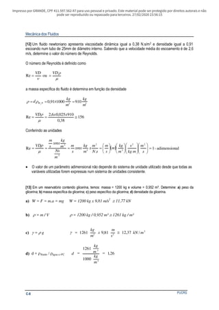 Impresso por GRANDE, CPF 411.597.562-87 para uso pessoal e privado. Este material pode ser protegido por direitos autorais e não
pode ser reproduzido ou repassado para terceiros. 27/02/2020 23:56:15
Mecânica dos Fluidos
PUCRSC-8
[12] Um fluido newtoniano apresenta viscosidade dinâmica igual a 0,38 N.s/m2 e densidade igual a 0,91
escoando num tubo de 25mm de diâmetro interno. Sabendo que a velocidade média do escoamento é de 2,6
m/s, determine o valor do número de Reynolds.
O número de Reynolds é definido como
µ
ρ
ν
VDVD
== ouRe
a massa específica do fluido é determina em função da densidade
330 910100091,02
m
kg
m
kg
xd H === ρρ
156
38,0
910025,06,2
Re ≅==
xxVD
µ
ρ
Conferindo as unidades
( ) aladimension-1
...
Re
22
3
2
3
2
3
=























====
s
m
mkg
s
m
kg
m
s
m
sN
m
x
m
kg
xmx
s
m
m
Ns
m
kg
xmx
s
m
VD
µ
ρ
• O valor de um parâmetro adimensional não depende do sistema de unidade utilizado desde que todas as
variáveis utilizadas forem expressas num sistema de unidades consistente.
[13] Em um reservatório contendo glicerina, temos: massa = 1200 kg e volume = 0,952 m³. Determine: peso daa)
glicerina; massa específica da glicerina; peso específico da glicerina;b) c) d) densidade da glicerina.
a) W = F = m.a = mg W = 1200 kg x 9,81 m/s
2
11,77 kN≅
b) ρ ρ= m / V = 1200 kg / 0,952 m³ ≅ 1261 kg / m³
c) γ = gρ 3
23
/37,1281,91261 mkN
s
m
x
m
kg
≅=γ
d) d = ρfluido / ρágua a 4ºC 26,1
1000
1261
3
3
==
m
kg
m
kg
d
 