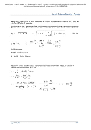 Impresso por GRANDE, CPF 411.597.562-87 para uso pessoal e privado. Este material pode ser protegido por direitos autorais e não
pode ser reproduzido ou repassado para terceiros. 27/02/2020 23:56:15
Anexo C: Problemas Resolvidos e Propostos
Jorge A. Villar Alé C-9
[14] Um avião voa a 10700 m de altura, a velocidade de 850 km/h, onde a temperatura chega a -55ºC. Dados: KAR =
1,4 e RAR = 287 [J/(kg.K)] , determine:
a) a velocidade do som; b) número de Mach; fluido compressível ou incompressível? c) subsônico ou supersônico?
(a) TxRxKc = ( ) [ ]Kx
Kxkg
J
xc 273552874,1 +−





= c ≅ 296 m/s
b) M = V / c
s
m
s
m
s
m
s
h
x
km
m
x
h
km
M
296
236
296
3600
1
1
1000
850
≅=
M 0,8 [admensional]≅
M > 0,3 Fluido Compressível
c) M 0,8 M < 1 Subsônico≅ 
[15] Determine a massa específica do ar que se encontra num reservatório com temperatura de 50°C, no qual existe um
manômetro indicando uma pressão de 370 kPa.
).( PerfeitoGásEq
TxR
p
=ρ
absAR
manatmabs
TxR
pp
TxR
p +
==ρ
( )
( )
3
2
2
2
5,08
323
.
287
.
471330
27350287
370000101330
m
kg
Kx
Kxkg
s
mkg
sm
kg
Kx
Kxkg
J
PaPa
=⇒=
+
+
= ρρ
 