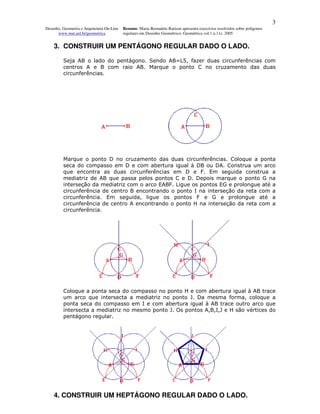 3
Desenho, Geometria e Arquitetura On-Line   Resumo. Maria Bernadete Barison apresenta exercícios resolvidos sobre polígonos
      www.mat.uel.br/geometrica            regulares em Desenho Geométrico. Geométrica vol.1 n.11c. 2005


    3. CONSTRUIR UM PENTÁGONO REGULAR DADO O LADO.

         Seja AB o lado do pentágono. Sendo AB=L5, fazer duas circunferências com
         centros A e B com raio AB. Marque o ponto C no cruzamento das duas
         circunferências.




         Marque o ponto D no cruzamento das duas circunferências. Coloque a ponta
         seca do compasso em D e com abertura igual à DB ou DA. Construa um arco
         que encontra as duas circunferências em D e F. Em seguida construa a
         mediatriz de AB que passa pelos pontos C e D. Depois marque o ponto G na
         interseção da mediatriz com o arco EABF. Ligue os pontos EG e prolongue até a
         circunferência de centro B encontrando o ponto I na interseção da reta com a
         circunferência. Em seguida, ligue os pontos F e G e prolongue até a
         circunferência de centro A encontrando o ponto H na interseção da reta com a
         circunferência.




         Coloque a ponta seca do compasso no ponto H e com abertura igual à AB trace
         um arco que intersecta a mediatriz no ponto J. Da mesma forma, coloque a
         ponta seca do compasso em I e com abertura igual à AB trace outro arco que
         intersecta a mediatriz no mesmo ponto J. Os pontos A,B,I,J e H são vértices do
         pentágono regular.




    4. CONSTRUIR UM HEPTÁGONO REGULAR DADO O LADO.
 