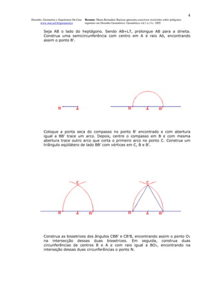 4
Desenho, Geometria e Arquitetura On-Line   Resumo. Maria Bernadete Barison apresenta exercícios resolvidos sobre polígonos
      www.mat.uel.br/geometrica            regulares em Desenho Geométrico. Geométrica vol.1 n.11c. 2005


         Seja AB o lado do heptágono. Sendo AB=L7, prolongue AB para a direita.
         Construa uma semicircunferência com centro em A e raio Ab, encontrando
         assim o ponto B'.




         Coloque a ponta seca do compasso no ponto B' encontrado e com abertura
         igual a BB' trace um arco. Depois, centre o compasso em B e com mesma
         abertura trace outro arco que corta o primeiro arco no ponto C. Construa um
         triângulo eqüilátero de lado BB’ com vértices em C, B e B’.




         Construa as bissetrizes dos ângulos CBB' e CB’B, encontrando assim o ponto O1
         na intersecção dessas duas bissetrizes. Em seguida, construa duas
         circunferências de centros B e A e com raio igual a BO1, encontrando na
         interseção dessas duas circunferências o ponto N.
 