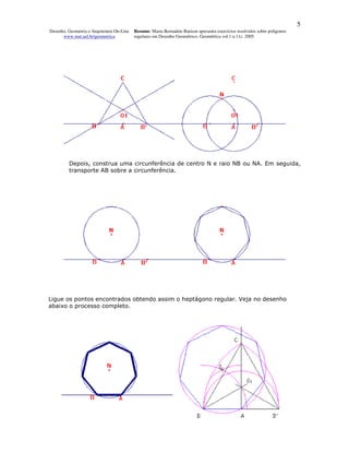 5
Desenho, Geometria e Arquitetura On-Line   Resumo. Maria Bernadete Barison apresenta exercícios resolvidos sobre polígonos
      www.mat.uel.br/geometrica            regulares em Desenho Geométrico. Geométrica vol.1 n.11c. 2005




         Depois, construa uma circunferência de centro N e raio NB ou NA. Em seguida,
         transporte AB sobre a circunferência.




Ligue os pontos encontrados obtendo assim o heptágono regular. Veja no desenho
abaixo o processo completo.
 