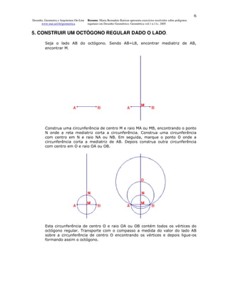 6
Desenho, Geometria e Arquitetura On-Line   Resumo. Maria Bernadete Barison apresenta exercícios resolvidos sobre polígonos
      www.mat.uel.br/geometrica            regulares em Desenho Geométrico. Geométrica vol.1 n.11c. 2005


5. CONSTRUIR UM OCTÓGONO REGULAR DADO O LADO.

         Seja o lado AB do octógono. Sendo AB=L8, encontrar mediatriz de AB,
         encontrar M.




         Construa uma circunferência de centro M e raio MA ou MB, encontrando o ponto
         N onde a reta mediatriz corta a circunferência. Construa uma circunferência
         com centro em N e raio NA ou NB. Em seguida, marque o ponto O onde a
         circunferência corta a mediatriz de AB. Depois construa outra circunferência
         com centro em O e raio OA ou OB.




         Esta circunferência de centro O e raio OA ou OB contém todos os vértices do
         octógono regular. Transporte com o compasso a medida do valor do lado AB
         sobre a circunferência de centro O encontrando os vértices e depois ligue-os
         formando assim o octógono.
 