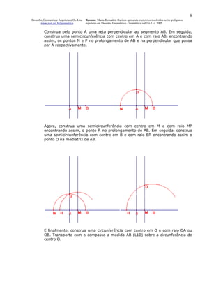 8
Desenho, Geometria e Arquitetura On-Line   Resumo. Maria Bernadete Barison apresenta exercícios resolvidos sobre polígonos
      www.mat.uel.br/geometrica            regulares em Desenho Geométrico. Geométrica vol.1 n.11c. 2005


         Construa pelo ponto A uma reta perpendicular ao segmento AB. Em seguida,
         construa uma semicircunferência com centro em A e com raio AB, encontrando
         assim, os pontos N e P no prolongamento de AB e na perpendicular que passa
         por A respectivamente.




         Agora, construa uma semicircunferência com centro em M e com raio MP
         encontrando assim, o ponto R no prolongamento de AB. Em seguida, construa
         uma semicircunferência com centro em B e com raio BR encontrando assim o
         ponto O na mediatriz de AB.




         E finalmente, construa uma circunferência com centro em O e com raio OA ou
         OB. Transporte com o compasso a medida AB (L10) sobre a circunferência de
         centro O.
 