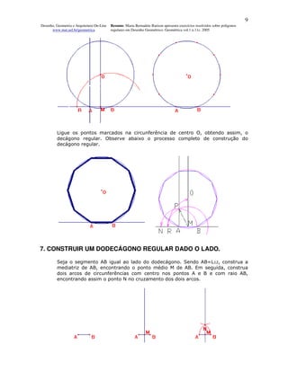 9
Desenho, Geometria e Arquitetura On-Line   Resumo. Maria Bernadete Barison apresenta exercícios resolvidos sobre polígonos
      www.mat.uel.br/geometrica            regulares em Desenho Geométrico. Geométrica vol.1 n.11c. 2005




         Ligue os pontos marcados na circunferência de centro O, obtendo assim, o
         decágono regular. Observe abaixo o processo completo de construção do
         decágono regular.




7. CONSTRUIR UM DODECÁGONO REGULAR DADO O LADO.

         Seja o segmento AB igual ao lado do dodecágono. Sendo AB=L12, construa a
         mediatriz de AB, encontrando o ponto médio M de AB. Em seguida, construa
         dois arcos de circunferências com centro nos pontos A e B e com raio AB,
         encontrando assim o ponto N no cruzamento dos dois arcos.
 