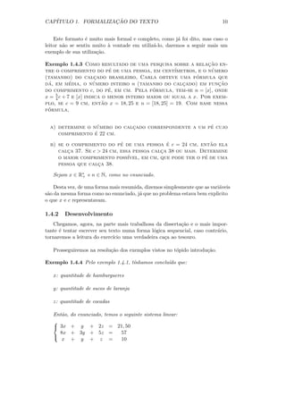 CAP´                 ¸˜
   ITULO 1. FORMALIZACAO DO TEXTO                                           10


    Este formato ´ muito mais formal e completo, como j´ foi dito, mas caso o
                  e                                     a
leitor n˜o se sentiu muito ` vontade em utiliz´-lo, daremos a seguir mais um
        a                  a                  a
exemplo de sua utiliza¸˜o.
                      ca

Exemplo 1.4.3 Como resultado de uma pesquisa sobre a relacao en-¸˜
tre o comprimento do pe de uma pessoa, em cent´
                           ´                                     ´
                                                   ımetros, e o numero
                                                           ´
(tamanho) do calcado brasileiro, Carla obteve uma formula que
                      ¸
 ´         ´         ´
da, em media, o numero inteiro n (tamanho do calcado) em funcao
                                                       ¸           ¸˜
                           ´               ´
do comprimento c, do pe, em cm. Pela formula, tem-se n = [x], onde
    5
x = 4 c + 7 e [x] indica o menor inteiro maior ou igual a x. Por exem-
                         ˜
plo, se c = 9 cm, entao x = 18, 25 e n = [18, 25] = 19. Com base nessa
 ´
formula,


                   ´                                    ´
  a) determine o numero do calcado correspondente a um pe cujo
                              ¸
                  ´
     comprimento e 22 cm.
                             ´                 ´               ˜
  b) se o comprimento do pe de uma pessoa e c = 24 cm, entao ela
     calca 37. Se c > 24 cm, essa pessoa calca 38 ou mais. Determine
        ¸                                    ¸
     o maior comprimento poss´                               ´
                                ıvel, em cm, que pode ter o pe de uma
     pessoa que calca 38.
                    ¸

   Sejam x ∈ R∗ e n ∈ N, como no enunciado.
              +

    Desta vez, de uma forma mais resumida, dizemos simplesmente que as vari´veis
                                                                           a
s˜o da mesma forma como no enunciado, j´ que no problema estava bem explicito
 a                                      a
o que x e c representavam.

1.4.2   Desenvolvimento
   Chegamos, agora, na parte mais trabalhosa da disserta¸˜o e o mais impor-
                                                          ca
tante ´ tentar escrever seu texto numa forma l´gica sequencial, caso contr´rio,
      e                                       o                           a
tornaremos a leitura do exerc´ uma verdadeira ca¸a ao tesouro.
                              ıcio                 c

   Prosseguiremos na resolu¸˜o dos exemplos vistos no t´pido introdu¸˜o.
                           ca                          o            ca

Exemplo 1.4.4 Pelo exemplo 1.4.1, t´
                                   ınhamos conclu´ que:
                                                 ıdo

   x: quantitade de hamburgueres

   y: quantitade de sucos de laranja

   z: quantitade de cocadas

   Ent˜o,
      a     do enunciado, temos o seguinte sistema linear:
   
    3x     + y + 2z = 21, 50
     8x     + 3y + 5z = 57
   
      x     + y + z =   10
 