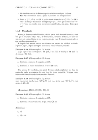 CAP´                 ¸˜
   ITULO 1. FORMALIZACAO DO TEXTO                                           12


  2. Escrevemos o texto de forma objetiva e omitimos alguns c´lculos.
                                                             a
     Ex: N˜o escrevemos passo a passo os c´lculos nas desigualdades.
           a                               a

  3. Em x = 5 ·22+7 ⇒ x = 34, 5 , poder´
             4                           ıamos ter escrito x = 5 ·22+7 = 34, 5,
                                                               4
     sem a utiliza¸˜o do s´
                  ca      ımbolo de implica¸˜o (⇒). Note que os s´
                                           ca                      ımbolos “⇒”
     e “=” n˜o s˜o usados com as mesmos signiﬁcados, em geral. Pense por
             a a
     quˆ.
       e

1.4.3     Conclus˜o
                 a
   Como j´ dissemos anteriormente, esta ´ parte mais simples do texto, uma
           a                               e
vez que a resolu¸˜o esteja feita, de forma clara, devemos destacar, no caso de
                ca
um exerc´ ou problemas a sua resposta, ou, no caso de uma demonstra¸˜o, o
         ıcio                                                           ca
que quer´
        ıamos demonstrar.
    ´
   E importante sempre indicar as unidades de medida da vari´vel utilizada.
                                                                a
Vejamos, agora, alguns exemplos mostrando como devemos proceder.

Exemplo 1.4.6 Pelo exemplo 1.4.4, temos:
   Logo o pre¸o do hamburguer ´ R$ 4,00, o do suco de laranja ´ R$ 2,50 e o
             c                e                               e
da cocaca ´ R$ 3,50.
          e

Exemplo 1.4.7 Pelo exemplo 1.4.5, temos:

  a) Portanto o n´mero do cal¸ado ser´ 35.
                 u           c       a

  b) Portanto, o maior tamanho de p´ ser´ 24, 8 cm.
                                   e    a

    Nas provas de vestibular, em geral, devemos ainda explicitar, no ﬁnal da
resolu¸˜o, todas as respostas de cada item de forma resumida. Vejamos como
      ca
ﬁcariam os exemplos anteriores com este formato.

Exemplo 1.4.8 Pelo exemplo 1.4.4, temos:
Logo o pre¸o do hamburguer ´ R$ 4,00, o do suco de laranja ´ R$ 2,50 e o da
          c                e                               e
cocaca ´ R$ 3,50.
       e


   Respostas: R$4,00, R$2,50 e R$3, 50

Exemplo 1.4.9 Pelo exemplo 1.4.5, temos:

  a) Portanto o n´mero do cal¸ado ser´ 35.
                 u           c       a

  b) Portanto o maior tamanho de p´ ser´ 24, 8 cm.
                                  e    a


Respostas:

  a) 35

  b) 24,8 cm
 