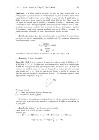 CAP´                 ¸˜
   ITULO 1. FORMALIZACAO DO TEXTO                                            15


Exerc´ ıcio 1.5.2 Uma empresa pretende, no ano de 2006, reduzir em 5% a
produ¸˜o de CO2 com a queima de combust´ de sua frota de carros, diminuindo
      ca                                   ıvel
a quantidade de quilˆmetros a serem rodados no ano. O total de quilˆmetros ro-
                      o                                            o
dados pelos carros dessa empresa em 2005 foi de 199 200 km. Cada carro faz
em m´dia 12 km por litro de gasolina, e a queima de cada 415 litros desse com-
      e
bust´ pelos carros da empresa produz aproximadamente uma tonelada de CO2 .
    ıvel
Mantidas as mesmas condi¸˜es para os carros, em termos de consumo e queima
                            co
de combust´ ıvel, determine quantas toneladas a menos de CO2 os carros da em-
presa deixariam de emitir em 2006, relativamente ao ano de 2005.

   Resolu¸˜o: Sejam Ql e Qt , respectivamente, a quantidade de combust´
            ca                                                             ıvel,
em litros, em 2005, e a quantidade, em toneladas, de CO2 produzida pela queima
desse combust´ ıvel, ent˜o:
                        a
                                 199200
                             Ql =        = 16600
                                   12
                                   16600
                              Qt =        = 40
                                     415
Portanto os carros deixariam de emitir 5% de 40t, que ´ igual a 2t.
                                                      e

   Resposta: 2t (ou 2 toneladas)

Exerc´ ıcio 1.5.3 Seja x o n´mero de anos decorridos a partir de 1960 (x = 0).
                             u
A fun¸˜o y = f (x) = x+320 fornece, aproximadamente, a m´dia de concentra¸˜o
      ca                                                 e                ca
de CO2 na atmosfera em ppm (partes por milh˜o) em fun¸˜o de x. A m´dia de
                                             a          ca             e
varia¸˜o do n´
      ca       ıvel do mar, em cm, em fun¸ao de x, ´ dada aproximadamente
                                          c˜         e
pela fun¸˜o g(x) = x . Seja h a fun¸˜o que fornece a m´dia de varia¸˜o do
         ca            5              ca                 e             ca
n´ do mar em fun¸˜o da concentra¸˜o de CO2 . No diagrama seguinte est˜o
 ıvel                 ca             ca                                    a
representadas as fun¸˜es f , g e h.
                      co
                                            g
                                       T         / MV
                                                   <
                                            h zzzz
                                      f
                                            zz
                                         zz
                                       C

T : tempo (anos)
M V : M´dia da varia¸˜o do n´ do mar(cm)
        e           ca      ıvel
C: Concentra¸˜o de CO2 (ppm)
             ca

   Determine a express˜o de h em fun¸˜o de y e calcule quantos cent´
                      a             ca                             ımetros o
n´ do mar ter´ aumentado quando a concentra¸˜o de CO2 na atmosfera for
 ıvel          a                               ca
de 400 ppm.

    Resolu¸˜o: Sejam f , g e h, como no enunciado,
            ca
e seja ainda p : R −→ R, tal que, y → p(y).
Sabemos que:
    y = f (x) = x + 320, ent˜o x = y − 320. Tome p(y) = y − 320, logo
                            a
                                                1
                    h(y) = g ◦ p(y) =⇒ h(y) =     · (y − 320)
                                                5
 