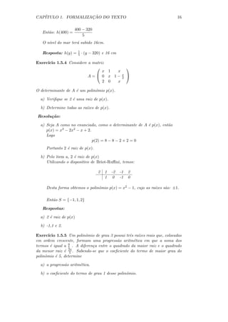 CAP´                 ¸˜
   ITULO 1. FORMALIZACAO DO TEXTO                                            16

                     400 − 320
   Ent˜o: h(400) =
      a
                         5
   O n´ do mar ter´ subido 16cm.
      ıvel        a

                        1
   Resposta: h(y) =     5   · (y − 320) e 16 cm

Exerc´
     ıcio 1.5.4 Considere a matriz
                                                      
                                 x 1 x
                          A= 0 x 1−               x
                                                   2
                                                       
                                 2 0 x

O determinante de A ´ um polinˆmio p(x).
                    e         o

  a) Veriﬁque se 2 ´ uma raiz de p(x).
                   e

  b) Determine todas as ra´
                          ızes de p(x).

Resolu¸ao:
      c˜

  a) Seja A como no enunciado, como o determinante de A ´ p(x), ent˜o
                                                        e          a
     p(x) = x3 − 2x2 − x + 2.
     Logo
                              p(2) = 8 − 8 − 2 + 2 = 0
     Portanto 2 ´ raiz de p(x).
                e

  b) Pelo item a, 2 ´ raiz de p(x)
                    e
     Utilizando o dispositivo de Briot-Ruﬃni, temos:

                                     2   1   -2   -1   2
                                         1    0   -1   0

     Desta forma obtemos o polinˆmio p(x) = x2 − 1, cujo as ra´
                                o                             ızes s˜o: ±1.
                                                                    a

     Ent˜o S = {−1, 1, 2}
        a

   Respostas:

  a) 2 ´ raiz de p(x)
       e

  b) -1,1 e 2.

Exerc´ ıcio 1.5.5 Um polinˆmio de grau 3 possui trˆs ra´
                          o                       e    ızes reais que, colocadas
em ordem crescente, formam uma progress˜o aritm´tica em que a soma dos
                                           a        e
termos ´ igual a 9 . A diferen¸a entre o quadrado da maior raiz e o quadrado
        e         5           c
da menor raiz ´ 24 . Sabendo-se que o coeﬁciente do termo de maior grau do
                e 5
polinˆmio ´ 5, determine
     o     e

  a) a progress˜o aritm´tica.
               a       e

  b) o coeﬁciente do termo de grau 1 desse polinˆmio.
                                                o
 