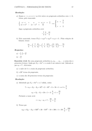 CAP´                 ¸˜
   ITULO 1. FORMALIZACAO DO TEXTO                                                 17


 Resolu¸ao:
       c˜

  a) Sejam a − r, a e a + r as trˆs ra´
                                 e    ızes em progress˜o aritm´tica com r  0,
                                                      a       e
     temos, pelo enunciado:
                                                      
                                               9
                                                       a = 3
                                                      
         a−r      +     a      + a+r = 5                        5
                                     24           =⇒
        (a + r)2 − (a − r)2 =         5               
                                                      
                                                         r = 2
      Logo a progress˜o aritm´tica ser´:
                     a       e        a
                                           7 3 13
                                          − , e
                                           5 5  5

  b) Pelo enunciado, temos P (x) = a3 x3 + a2 x2 + a1 x + 5. Pelas rela¸oes de
                                                                       c˜
     Girard, temos:

                      a2        7 3       7 13             3 13        73
                         =     − ·     + − ·           +    ·     =−
                      5         5 5       5 5              5 5          5

Respostas:

  a) − 7 , 3 e
       5 5
                 13
                  5

  b) − 73
       5

Exerc´ıcio 1.5.6 Em uma progress˜o aritm´tica a1 , a2 , . . . , an . . . a soma dos n
                                 a        e
primeiros termos ´ dada por Sn = bn
                  e                2 + n sendo b um n´mero real. Sabendo-se
                                                         u
que a3 = 7 , determine

  a) o valor de b e a raz˜o da progress˜o aritm´tica.
                         a             a       e

  b) o 20o termo da progress˜o.
                            a

  c) a soma dos 20 primeiros termos da progress˜o.
                                               a

 Resolu¸ao:
       c˜

  a) Admitindo que Sn = bn2 + n ´ v´lida, ent˜o:
                                e a          a
                                                                            6
                 7 = a3 = S3 − S2 = b22 + 2 − b32 − 3 = 5b + 1 =⇒ b =
                                                                            5
                                                           6     23
                             a2 = S2 − S1 = 3b + 1 = 3 ·     +1=
                                                           5      5
      Portanto a raz˜o ser´:
                    a     a
                                                       23   12
                                   r = a3 − a2 = 7 −      =
                                                       5     5

  b) Temos que
                                                                        6   239
            a20 = S20 − S19 = b202 + 20 − b192 − 19 = 39b + 1 = 39 ·      =
                                                                        5    5
 
