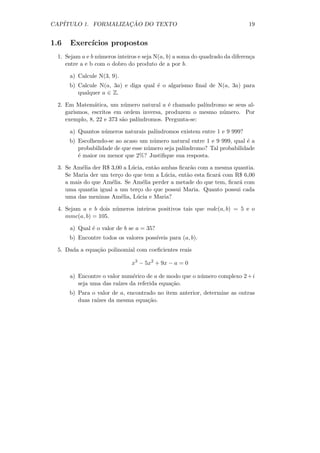 CAP´                 ¸˜
   ITULO 1. FORMALIZACAO DO TEXTO                                           19


1.6   Exerc´
           ıcios propostos
 1. Sejam a e b n´meros inteiros e seja N(a, b) a soma do quadrado da diferen¸a
                 u                                                           c
    entre a e b com o dobro do produto de a por b.

      a) Calcule N(3, 9).
      b) Calcule N(a, 3a) e diga qual ´ o algarismo ﬁnal de N(a, 3a) para
                                      e
         qualquer a ∈ Z.

 2. Em Matem´tica, um n´mero natural a ´ chamado pal´
               a           u               e           ındromo se seus al-
    garismos, escritos em ordem inversa, produzem o mesmo n´mero. Por
                                                             u
    exemplo, 8, 22 e 373 s˜o pal´
                          a     ındromos. Pergunta-se:

      a) Quantos n´meros naturais pal´
                  u                  ındromos existem entre 1 e 9 999?
      b) Escolhendo-se ao acaso um n´mero natural entre 1 e 9 999, qual ´ a
                                      u                                  e
         probabilidade de que esse n´mero seja pal´
                                    u             ındromo? Tal probabilidade
         ´ maior ou menor que 2%? Justiﬁque sua resposta.
         e

 3. Se Am´lia der R$ 3,00 a L´cia, ent˜o ambas ﬁcar˜o com a mesma quantia.
          e                  u        a             a
    Se Maria der um ter¸o do que tem a L´cia, ent˜o esta ﬁcar´ com R$ 6,00
                        c                 u       a          a
    a mais do que Am´lia. Se Am´lia perder a metade do que tem, ﬁcar´ com
                     e           e                                  a
    uma quantia igual a um ter¸o do que possui Maria. Quanto possui cada
                               c
    uma das meninas Am´lia, L´cia e Maria?
                          e    u

 4. Sejam a e b dois n´meros inteiros positivos tais que mdc(a, b) = 5 e o
                      u
    mmc(a, b) = 105.

      a) Qual ´ o valor de b se a = 35?
              e
      b) Encontre todos os valores poss´
                                       ıveis para (a, b).

 5. Dada a equa¸˜o polinomial com coeﬁcientes reais
               ca

                              x3 − 5x2 + 9x − a = 0

      a) Encontre o valor num´rico de a de modo que o n´mero complexo 2 + i
                              e                        u
         seja uma das ra´
                        ızes da referida equa¸ao.
                                             c˜
      b) Para o valor de a, encontrado no item anterior, determine as outras
         duas ra´
                ızes da mesma equa¸˜o.
                                   ca
 