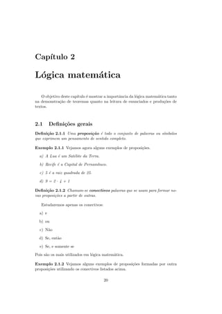 Cap´
   ıtulo 2

L´gica matem´tica
 o          a

   O objetivo deste cap´
                       ıtulo ´ mostrar a importˆncia da l´gica matem´tica tanto
                             e                 a         o          a
na demonstra¸˜o de teoremas quanto na leitura de enunciados e produ¸˜es de
             ca                                                         co
textos.



2.1      Deﬁni¸oes gerais
              c˜
Deﬁni¸˜o 2.1.1 Uma proposi¸˜o ´ todo o conjunto de palavras ou s´
       ca                   ca e                                ımbolos
que exprimem um pensamento de sentido completo.

Exemplo 2.1.1 Vejamos agora alguns exemplos de proposi¸˜es.
                                                      co

  a) A Lua ´ um Sat´lite da Terra.
           e       e

  b) Recife ´ a Capital de Pernambuco.
            e

  c) 5 ´ a raiz quadrada de 25.
       e

  d) 9 = 2 · 4 + 1

Deﬁni¸˜o 2.1.2 Chamam-se conectivos palavras que se usam para formar no-
       ca
vas proposi¸˜es a partir de outras.
           co

   Estudaremos apenas os conectivos:

  a) e

  b) ou

  c) N˜o
      a

  d) Se, ent˜o
            a

  e) Se, e somente se

Pois s˜o os mais utilizados em l´gica matem´tica.
      a                         o          a

Exemplo 2.1.2 Vejamos alguns exemplos de proposi¸˜es formadas por outra
                                                     co
proposi¸˜es utilizando os conectivos listados acima.
       co

                                       20
 