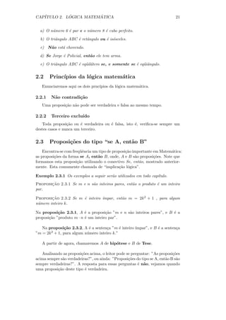 CAP´         ´          ´
   ITULO 2. LOGICA MATEMATICA                                                21


  a) O n´mero 6 ´ par e o n´mero 8 ´ cubo perfeito.
        u       e          u       e

  b) O triˆngulo ABC ´ retˆngulo ou ´ is´sceles.
          a          e    a         e o

  c) N˜o est´ chovendo.
      a     a

  d) Se Jorge ´ Policial, ent˜o ele tem arma.
              e              a

  e) O triˆngulo ABC ´ eq¨il´tero se, e somente se ´ eq¨iˆngulo.
          a          e u a                         e ua


2.2     Princ´
             ıpios da l´gica matem´tica
                       o          a
   Enunciaremos aqui os dois prnc´
                                 ıpios da l´gica matem´tica.
                                           o          a

2.2.1   N˜o contradi¸˜o
         a          ca
   Uma proposi¸˜o n˜o pode ser verdadeira e falsa ao mesmo tempo.
              ca a

2.2.2   Terceiro exclu´
                      ıdo
   Toda proposi¸˜o ou ´ verdadeira ou ´ falsa, isto ´, veriﬁca-se sempre um
                 ca     e             e             e
destes casos e nunca um terceiro.


2.3     Proposi¸oes do tipo “se A, ent˜o B”
               c˜                     a
    Encontra-se com freq¨ˆncia um tipo de proposi¸˜o importante em Matem´tica:
                        ue                       ca                     a
as proposi¸˜es da forma se A, ent˜o B, onde, A e B s˜o proposi¸˜es. Note que
          co                     a                    a         co
formamos esta proposi¸˜o utilizando o conectivo Se, ent˜o, mostrado anterior-
                       ca                               a
mente. Esta comumente chamada de “implica¸˜o l´gica”.
                                             ca o

Exemplo 2.3.1 Os exemplos a seguir ser˜o utilizados em todo cap´
                                      a                        ıtulo.
       ¸˜
Proposicao 2.3.1 Se m e n s˜o inteiros pares, ent˜o o produto ´ um inteiro
                           a                     a            e
par.

        ¸˜                      ımpar, ent˜o m = 2k 2 + 1 , para algum
Proposicao 2.3.2 Se m ´ inteiro ´
                      e                   a
n´mero inteiro k.
 u

Na proposi¸˜o 2.3.1, A ´ a proposi¸˜o ”m e n s˜o inteiros pares”, e B ´ a
            ca            e          ca       a                       e
proposi¸˜o ”produto m · n ´ um inteiro par”.
       ca                 e

   Na proposi¸˜o 2.3.2, A ´ a senten¸a ”m ´ inteiro ´
                ca          e         c       e     ımpar”, e B ´ a senten¸a
                                                                e         c
”m = 2k 2 + 1, para algum n´ mero inteiro k.”
                           u

   A partir de agora, chamaremos A de hip´tese e B de Tese.
                                         o

   Analisando as proposi¸˜es acima, o leitor pode se perguntar: ”As proposi¸˜es
                        co                                                  co
acima sempre s˜o verdadeiras?”, ou ainda: ”Proposi¸˜es do tipo se A, ent˜o B s˜o
              a                                    co                   a     a
sempre verdadeiras?”. A resposta para essas perguntas ´ n˜o, vejamos quando
                                                        e a
uma proposi¸˜o deste tipo ´ verdadeira.
           ca             e
 