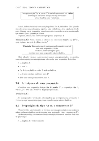 CAP´         ´          ´
   ITULO 2. LOGICA MATEMATICA                                               22


       Uma proposi¸˜o ”Se A, ent˜o B”´ verdadeira quando em todas
                   ca            a     e
             as situa¸˜es nas quais a hip´tese seja verdadeira
                      co                 o
                       a tese tamb´m seja verdadeira.
                                  e



   Ent˜o podemos concluir que uma proposi¸˜o ”Se A, ent˜o B”´ falsa quando
        a                                  ca            a     e
em pelo menos uma situa¸˜o a hip´tese seja verdadeira a tese seja falsa. Neste
                         ca       o
caso, dizemos que a proposi¸˜o possui um contra-exemplo, ou seja, um exemplo
                           ca
que mostra que a proposi¸˜o ´ falsa.
                        ca e
   Vejamos, abaixo, um contra-exemplo para a proposi¸˜o 2.
                                                     ca

                                                    e ımpar e 5 = 2k 2 +1,
Exemplo 2.3.2 Tome o inteiro 5, sabemos que o mesmo ´ ´
para qualquer que seja k. (Experimente!)

         Cuidado: Enquanto um s´ contra-exemplo permite concluir
                                o
                       que uma proposi¸˜o ´ falsa,
                                       ca e
                     n˜o basta exibir exemplos para
                      a
               mostrar que uma proposi¸˜o seja verdadeira.
                                       ca

   Mais adiante veremos como mostrar quando uma proposi¸˜o ´ verdadeira,
                                                         ca e
mas vejamos primeiro como podemos reformular uma proposi¸˜o deste tipo.
                                                        ca
   • A implica B.

   • A =⇒ B.

   • Se A for verdadeira, ent˜o B ser´ verdadeira.
                             a       a

   • A ´ uma condi¸˜o suﬁciente para B
       e          ca

   • B ´ uma condi¸˜o necess´ria para A.
       e          ca        a


2.4    A rec´
            ıproca de uma proposi¸˜o
                                 ca
   Considere uma proposi¸˜o do tipo “Se A‘, ent˜o B”, a proposi¸˜o “Se B,
                         ca                       a            ca
ent˜o A” ´ dita ser a rec´
   a      e              ıproca da proposi¸˜o inicial.
                                          ca

Exemplo 2.4.1

    Se a proposi¸˜o ´ verdadeira n˜o signiﬁca que a rec´
                 ca e              a                   ıproca seja verdadeira e
vice-versa, por isso estudaremos o caso quando ambas s˜o verdadeiras.
                                                       a


2.5    Proposi¸oes do tipo “A se, e somente se B”
              c˜
    Como foi dito anteriormente, se tivermos que uma proposi¸˜o e sua rec´
                                                            ca           ıproca
sejam ambas verdadeiras, ent˜o teremos uma proposi¸˜o “A se, e somente se B”.
                            a                       ca
    De forma an´loga, mostraremos as formas equivalentes de enunciar este tipo
                a
de proposi¸˜o.
          ca

   • A implica B e reciprocamente
 