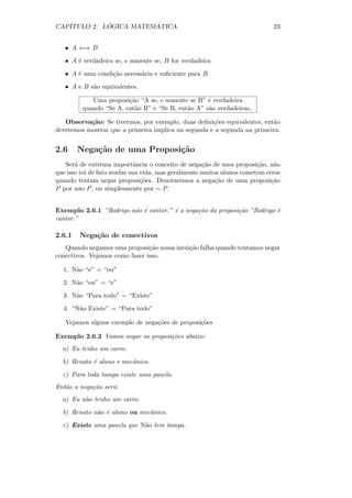 CAP´         ´          ´
   ITULO 2. LOGICA MATEMATICA                                               23


   • A ⇐⇒ B

   • A ´ verdadeira se, e somente se, B for verdadeira
       e

   • A ´ uma condi¸˜o necess´ria e suﬁciente para B
       e          ca        a

   • A e B s˜o equivalentes.
            a

            Uma proposi¸˜o “A se, e somente se B” ´ verdadeira
                        ca                         e
         quando “Se A, ent˜o B” e “Se B, ent˜o A” s˜o verdadeiras..
                          a                 a      a

   Observa¸˜o: Se tivermos, por exemplo, duas deﬁni¸˜es equivalentes, ent˜o
           ca                                        co                  a
deveremos mostrar que a primeira implica na segunda e a segunda na primeira.


2.6     Nega¸˜o de uma Proposi¸˜o
            ca                ca
   Ser´ de extrema importˆncia o conceito de nega¸˜o de uma proposi¸˜o, n˜o
       a                     a                      ca                 ca    a
que isso ir´ de fato mudar sua vida, mas geralmente muitos alunos cometem erros
           a
quando tentam negar proposi¸˜es. Denotaremos a nega¸˜o de uma proposi¸˜o
                               co                        ca                 ca
P por n˜o P , ou simplesmente por ∼ P .
         a


Exemplo 2.6.1 ”Rodrigo n˜o ´ cantor.” ´ a nega¸˜o da proposi¸˜o ”Rodrigo ´
                        a e           e       ca            ca           e
cantor.”

2.6.1   Nega¸˜o de conectivos
            ca
   Quando negamos uma proposi¸˜o nossa intui¸˜o falha quando tentamos negar
                                ca          ca
conectivos. Vejamos como fazer isso.

  1. N˜o “e” = “ou”
      a

  2. N˜o “ou” = “e”
      a

  3. N˜o “Para todo” = “Existe”
      a

  4. “N˜o Existe” = “Para todo”
       a

   Vejamos alguns exemplo de nega¸˜es de proposi¸˜es
                                 co             co

Exemplo 2.6.2 Vamos negar as proposi¸˜es abaixo:
                                    co
  a) Eu tenho um carro.

  b) Renato ´ aluno e mecˆnico.
            e            a

  c) Para toda tampa existe uma panela.
Ent˜o a nega¸˜o ser´:
   a        ca     a
  a) Eu n˜o tenho um carro.
         a

  b) Renato n˜o ´ aluno ou mecˆnico.
             a e              a

  c) Existe uma panela que N˜o tem tampa.
                            a
 