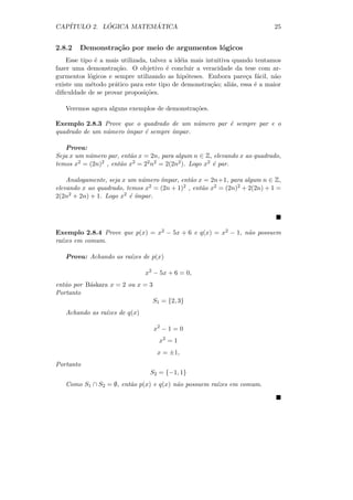 CAP´         ´          ´
   ITULO 2. LOGICA MATEMATICA                                               25


2.8.2   Demonstra¸˜o por meio de argumentos l´gicos
                 ca                          o
    Esse tipo ´ a mais utilizada, talvez a id´ia mais intuitiva quando tentamos
               e                             e
fazer uma demonstra¸˜o. O objetivo ´ concluir a veracidade da tese com ar-
                     ca                 e
gurmentos l´gicos e sempre utilizando as hip´teses. Embora pare¸a f´cil, n˜o
            o                                  o                    c a      a
existe um m´todo pr´tico para este tipo de demonstra¸˜o; ali´s, essa ´ a maior
             e      a                                   ca     a       e
diﬁculdade de se provar proposi¸˜es.
                                co

   Veremos agora alguns exemplos de demonstra¸˜es.
                                             co

Exemplo 2.8.3 Prove que o quadrado de um n´mero par ´ sempre par e o
                                            u       e
quadrado de um n´mero ´
                u     ımpar ´ sempre ´
                            e        ımpar.

   Prova:
Seja x um n´mero par, ent˜o x = 2n, para algum n ∈ Z, elevando x ao quadrado,
           u             a
temos x2 = (2n)2 , ent˜o x2 = 22 n2 = 2(2n2 ). Logo x2 ´ par.
                      a                                e

    Analogamente, seja x um n´mero ´
                              u    ımpar, ent˜o x = 2n+1, para algum n ∈ Z,
                                              a
elevando x ao quadrado, temos x2 = (2n + 1)2 , ent˜o x2 = (2n)2 + 2(2n) + 1 =
                                                  a
2(2n 2 + 2n) + 1. Logo x2 ´ ´
                          e ımpar.




Exemplo 2.8.4 Prove que p(x) = x2 − 5x + 6 e q(x) = x2 − 1, n˜o possuem
                                                             a
ra´
  ızes em comum.

   Prova: Achando as ra´
                       ızes de p(x)

                               x2 − 5x + 6 = 0,
ent˜o por B´skara x = 2 ou x = 3
   a       a
Portanto
                                   S1 = {2, 3}
   Achando as ra´
                ızes de q(x)

                                   x2 − 1 = 0
                                     x2 = 1
                                    x = ±1,
Portanto
                                 S2 = {−1, 1}
   Como S1 ∩ S2 = ∅, ent˜o p(x) e q(x) n˜o possuem ra´
                        a               a            ızes em comum.
 
