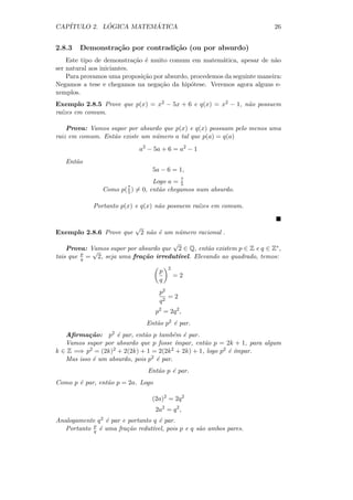 CAP´         ´          ´
   ITULO 2. LOGICA MATEMATICA                                             26


2.8.3   Demonstra¸˜o por contradi¸˜o (ou por absurdo)
                 ca              ca
    Este tipo de demonstra¸˜o ´ muito comum em matem´tica, apesar de n˜o
                            ca e                        a                 a
ser natural aos iniciantes.
    Para provamos uma proposi¸˜o por absurdo, procedemos da seguinte maneira:
                               ca
Negamos a tese e chegamos na nega¸˜o da hip´tese. Veremos agora alguns e-
                                   ca         o
xemplos.
Exemplo 2.8.5 Prove que p(x) = x2 − 5x + 6 e q(x) = x2 − 1, n˜o possuem
                                                             a
ra´
  ızes em comum.

    Prova: Vamos supor por absurdo que p(x) e q(x) possuam pelo menos uma
raiz em comum. Ent˜o existe um n´mero a tal que p(a) = q(a)
                  a             u
                                 a2 − 5a + 6 = a2 − 1
   Ent˜o
      a
                                     5a − 6 = 1,
                                               7
                                      Logo a = 5
                Como   p( 7 )
                          5     = 0, ent˜o chegamos num absurdo.
                                        a

             Portanto p(x) e q(x) n˜o possuem ra´
                                   a            ızes em comum.


                                √
Exemplo 2.8.6 Prove que          2 n˜o ´ um n´mero racional .
                                    a e      u
                                      √
    Prova: Vamos supor por absurdo que 2 ∈ Q, ent˜o existem p ∈ Z e q ∈ Z∗ ,
            √                                    a
tais que p = 2, seja uma fra¸˜o irredut´
         q                  ca         ıvel. Elevando ao quadrado, temos:
                                           2
                                       p
                                               =2
                                       q
                                       p2
                                          =2
                                       q2
                                      p2 = 2q 2 ,
                                   Ent˜o p2 ´ par.
                                      a     e
   Aﬁrma¸˜o: p2 ´ par, ent˜o p tamb´m ´ par.
           ca       e         a         e e
   Vamos supor por absurdo que p fosse ´ ımpar, ent˜o p = 2k + 1, para algum
                                                   a
k ∈ Z =⇒ p2 = (2k)2 + 2(2k) + 1 = 2(2k 2 + 2k) + 1, logo p2 ´ ´
                                                            e ımpar.
   Mas isso ´ um absurdo, pois p2 ´ par.
            e                     e
                                    Ent˜o p ´ par.
                                       a    e
Como p ´ par, ent˜o p = 2a. Logo
       e         a

                                     (2a)2 = 2q 2
                                      2a2 = q 2 ,
Analogamente q 2 ´ par e portanto q ´ par.
                 e                  e
            p
   Portanto q ´ uma fra¸˜o redut´
              e          ca       ıvel, pois p e q s˜o ambos pares.
                                                    a
 