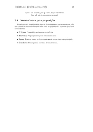 CAP´         ´          ´
   ITULO 2. LOGICA MATEMATICA                                             27


             o que ´ um absurdo, pois p ´ uma fra¸˜o irredut´
                   e                  q e        ca         ıvel.
                         √
                     Logo 2 n˜o ´ um n´mero racional.
                              a e        u


2.9    Nomenclatura para proposi¸oes
                                c˜
   Estudamos at´ agora um tipo especial de proposi¸˜es, mas veremos que exis-
                e                                 co
tem contextos em que nomeamos estes tipos de proposi¸˜es. Vejamos agora esta
                                                     co
nomenclatura.

   • Axioma: Proposi¸˜o aceita como verdadeira.
                    ca

   • Teorema: Proposi¸˜o que pode ser demonstrada.
                     ca

   • Lema: Teorema usado na demonstra¸˜es de outros teoremas principais.
                                     co

   • Corol´rio: Consequˆncia imediata de um teorema.
          a            e
 