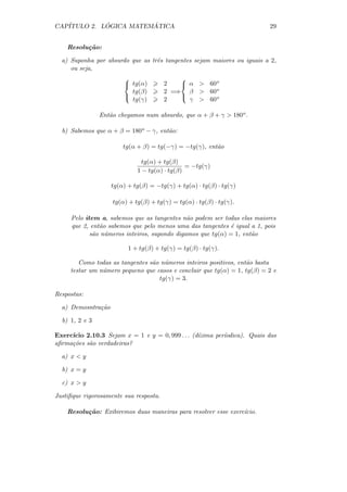 CAP´         ´          ´
   ITULO 2. LOGICA MATEMATICA                                             29


    Resolu¸˜o:
          ca

  a) Suponha por absurdo que as trˆs tangentes sejam maiores ou iguais a 2,
                                  e
     ou seja,
                                           
                         tg(α)         2    α  60o
                          tg(β)         2 =⇒ β  60o
                                           
                          tg(γ)         2     γ  60o

                Ent˜o chegamos num absurdo, que α + β + γ  180o .
                   a

  b) Sabemos que α + β = 180o − γ, ent˜o:
                                      a

                        tg(α + β) = tg(−γ) = −tg(γ), ent˜o
                                                        a

                               tg(α) + tg(β)
                                               = −tg(γ)
                             1 − tg(α) · tg(β)

                    tg(α) + tg(β) = −tg(γ) + tg(α) · tg(β) · tg(γ)

                    tg(α) + tg(β) + tg(γ) = tg(α) · tg(β) · tg(γ).

     Pelo item a, sabemos que as tangentes n˜o podem ser todas elas maiores
                                              a
     que 2, ent˜o sabemos que pelo menos uma das tangentes ´ igual a 1, pois
               a                                             e
            s˜o n´meros inteiros, supondo digamos que tg(α) = 1, ent˜o
             a u                                                    a

                          1 + tg(β) + tg(γ) = tg(β) · tg(γ).

        Como todas as tangentes s˜o n´meros inteiros positivos, ent˜o basta
                                 a u                               a
     testar um n´mero pequeno que casos e concluir que tg(α) = 1, tg(β) = 2 e
                u
                                   tg(γ) = 3.

Respostas:

  a) Demosntra¸˜o
              ca

  b) 1, 2 e 3

Exerc´
     ıcio 2.10.3 Sejam x = 1 e y = 0, 999 . . . (d´
                                                  ızima per´
                                                           ıodica). Quais das
aﬁrma¸˜es s˜o verdadeiras?
     co    a

  a) x  y

  b) x = y

  c) x  y

Justiﬁque rigorosamente sua resposta.

    Resolu¸˜o: Exibiremos duas maneiras para resolver esse exerc´
          ca                                                    ıcio.
 