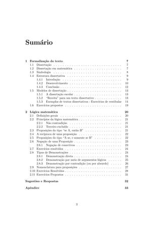 Sum´rio
   a

1 Formaliza¸˜o do texto
            ca                                                                                7
  1.1 Disserta¸˜o . . . . . . . . . . . . . . . . . . . . . . . . . . . . . .
               ca                                                                             7
  1.2 Disserta¸˜o em matem´tica . . . . . . . . . . . . . . . . . . . . .
               ca              a                                                              7
  1.3 Simbologia . . . . . . . . . . . . . . . . . . . . . . . . . . . . . .                  8
  1.4 Estrutura dissertativa . . . . . . . . . . . . . . . . . . . . . . . .                  9
      1.4.1 Introdu¸˜o . . . . . . . . . . . . . . . . . . . . . . . . . .
                      ca                                                                      9
      1.4.2 Desenvolvimento . . . . . . . . . . . . . . . . . . . . . . .                    10
      1.4.3 Conclus˜o . . . . . . . . . . . . . . . . . . . . . . . . . . .
                      a                                                                      12
  1.5 Modelos de disserta¸˜o . . . . . . . . . . . . . . . . . . . . . . . .
                            ca                                                               13
      1.5.1 A disserta¸˜o escolar . . . . . . . . . . . . . . . . . . . . .
                         ca                                                                  13
      1.5.2 “Receita” para um texto dissertativo . . . . . . . . . . . .                     13
      1.5.3 Exemplos de textos dissertativos - Exerc´    ıcios de vestibular                 14
  1.6 Exerc´ıcios propostos . . . . . . . . . . . . . . . . . . . . . . . . .                19

2 L´gica matem´tica
    o              a                                                                         20
  2.1 Deﬁni¸˜es gerais . . . . . . . . . . . . . . . . . . . . . .
             co                                                          .   .   .   .   .   20
  2.2 Princ´ıpios da l´gica matem´tica . . . . . . . . . . . . . .
                        o            a                                   .   .   .   .   .   21
       2.2.1 N˜o contradi¸˜o . . . . . . . . . . . . . . . . . .
                 a           ca                                          .   .   .   .   .   21
       2.2.2 Terceiro exclu´   ıdo . . . . . . . . . . . . . . . . . .   .   .   .   .   .   21
  2.3 Proposi¸˜es do tipo “se A, ent˜o B” . . . . . . . . . . .
               co                        a                               .   .   .   .   .   21
  2.4 A rec´ıproca de uma proposi¸˜o . . . . . . . . . . . . . .
                                      ca                                 .   .   .   .   .   22
  2.5 Proposi¸˜es do tipo “A se, e somente se B” . . . . . . .
               co                                                        .   .   .   .   .   22
  2.6 Nega¸˜o de uma Proposi¸˜o . . . . . . . . . . . . . . . .
            ca                    ca                                     .   .   .   .   .   23
       2.6.1 Nega¸˜o de conectivos . . . . . . . . . . . . . . .
                     ca                                                  .   .   .   .   .   23
  2.7 Exerc´ ıcios resolvidos . . . . . . . . . . . . . . . . . . . .    .   .   .   .   .   24
  2.8 Tipos de Demonstra¸˜es . . . . . . . . . . . . . . . . . .
                              co                                         .   .   .   .   .   24
       2.8.1 Demonstra¸˜o direta . . . . . . . . . . . . . . . .
                           ca                                            .   .   .   .   .   24
       2.8.2 Demonstra¸˜o por meio de argumentos l´gicos .
                           ca                               o            .   .   .   .   .   25
       2.8.3 Demonstra¸˜o por contradi¸˜o (ou por absurdo)
                           ca                ca                          .   .   .   .   .   26
  2.9 Nomenclatura para proposi¸˜es . . . . . . . . . . . . . .
                                     co                                  .   .   .   .   .   27
  2.10 Exerc´ıcios Resolvidos . . . . . . . . . . . . . . . . . . . .    .   .   .   .   .   28
  2.11 Exerc´ıcios Propostos . . . . . . . . . . . . . . . . . . . .     .   .   .   .   .   31

Sugest˜es e Respostas
      o                                                                                      32

Apˆndice
  e                                                                                          33




                                          3
 