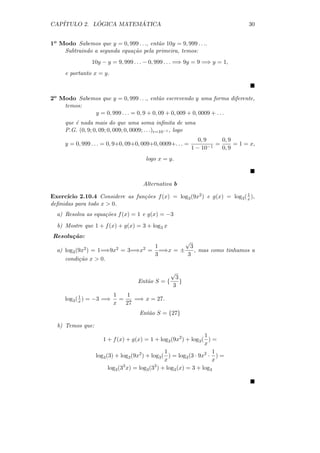 CAP´         ´          ´
   ITULO 2. LOGICA MATEMATICA                                                      30


1o Modo Sabemos que y = 0, 999 . . ., ent˜o 10y = 9, 999 . . ..
                                         a
    Subtraindo a segunda equa¸˜o pela primeira, temos:
                             ca
                10y − y = 9, 999 . . . − 0, 999 . . . =⇒ 9y = 9 =⇒ y = 1,
     e portanto x = y.



2o Modo Sabemos que y = 0, 999 . . ., ent˜o escrevendo y uma forma diferente,
                                          a
    temos:
             y = 0, 999 . . . = 0, 9 + 0, 09 + 0, 009 + 0, 0009 + . . .
     que ´ nada mais do que uma soma inﬁnita de uma
         e
     P.G. (0, 9; 0, 09; 0, 009; 0, 0009; . . .)r=10−1 , logo
                                                               0, 9      0, 9
     y = 0, 999 . . . = 0, 9+0, 09+0, 009+0, 0009+. . . =           −1
                                                                       =      = 1 = x,
                                                            1 − 10       0, 9
                                       logo x = y.



                                      Alternativa b
                                                                           1
Exerc´ıcio 2.10.4 Considere as fun¸˜es f (x) = log3 (9x2 ) e g(x) = log3 ( x ),
                                  co
deﬁnidas para todo x  0.
  a) Resolva as equa¸oes f (x) = 1 e g(x) = −3
                    c˜
  b) Mostre que 1 + f (x) + g(x) = 3 + log3 x
Resolu¸ao:
      c˜
                                            √
                                   1          3
  a) log3 (9x2 ) = 1=⇒9x2 = 3=⇒x2 = =⇒x = ±     , mas como tinhamos a
                                   3         3
     condi¸˜o x  0.
           ca

                                                √
                                                  3
                                    Ent˜o S = {
                                       a            }
                                                 3
            1             1   1
     log3 ( x ) = −3 =⇒     =    =⇒ x = 27.
                          x   27
                                    Ent˜o S = {27}
                                       a

  b) Temos que:
                                                                   1
                     1 + f (x) + g(x) = 1 + log3 (9x2 ) + log3 ( ) =
                                                                   x
                                                  1                   1
                  log3 (3) + log3 (9x2 ) + log3 ( ) = log3 (3 · 9x2 · ) =
                                                  x                   x
                        log3 (33 x) = log3 (33 ) + log3 (x) = 3 + log3
 
