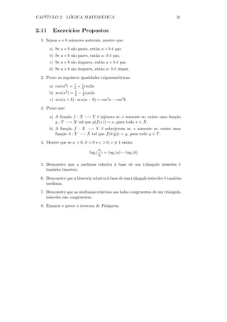 CAP´         ´          ´
   ITULO 2. LOGICA MATEMATICA                                                31


2.11     Exerc´
              ıcios Propostos
 1. Sejam a e b n´meros naturais, mostre que:
                 u

       a) Se a e b s˜o pares, ent˜o a + b ´ par.
                    a            a        e
       b) Se a e b s˜o pares, ent˜o a · b ´ par.
                    a            a        e
       c) Se a e b s˜o ´
                    a ımpares, ent˜o a + b ´ par.
                                  a        e
       d) Se a e b s˜o ´
                    a ımpares, ent˜o a · b ´ ´
                                  a        e ımpar.

 2. Prove as seguintes igualdades trigonom´tricas:
                                          e
                       1   1
       a) cos(a2 ) =   2 + 2 cos2a
                       1   1
       b) sen(a2 ) =   2 − 2 cos2a
       c) sen(a + b) · sen(a − b) = cos2 a − cos2 b

 3. Prove que:

       a) A fun¸˜o f : X −→ Y ´ injetora se, e somente se, existe uma fun¸˜o
                ca              e                                        ca
          g : Y −→ X tal que g(f (x)) = x, para todo x ∈ X.
       b) A fun¸˜o f : X −→ Y ´ sobrejetora se, e somente se, existe uma
                ca               e
          fun¸˜o h : Y −→ X tal que f (h(y)) = y, para todo y ∈ Y .
             ca

 4. Mostre que se a  0, b  0 e c  0, c = 1 ent˜o:
                                                 a
                                     a
                               logc ( ) = logc (a) − logc (b)
                                     b

 5. Demonstre que a mediana relativa ` base de um triˆngulo is´sceles ´
                                     a               a        o       e
    tamb´m bissetriz.
        e

 6. Demonstre que a bissetriz relativa ` base de um triˆngulo is´sceles ´ tamb´m
                                       a               a        o       e     e
    mediana.

 7. Demonstre que as medianas relativas aos lados congruentes de um triˆngulo
                                                                       a
    is´sceles s˜o congruentes.
      o        a

 8. Enuncie e prove o teorema de Pit´goras.
                                    a
 