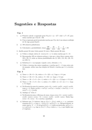 Sugest˜es e Respostas
      o

 Cap. 1
 1.   a) Primeiro calcule a express˜o geral N (a, b) = (a − b)2 + 2ab = a2 + b2 , para
                                    a
         ent˜o concluir que N (3, 9) = 90.
            a
      b) Com a express˜o geral encontrada conclua que N (a, 3a) ´ um n´mero m´ltiplo
                       a                                        e     u      u
         de 10, logo possui ﬁnal 0.
 2.   a) 198 n´meros pal´
              u         ındromos.
                                              198     22      2       2
      b) Calculando a probabilidade, temos         =       =             = 2%
                                             9999    1111    101     100
 3. Am´lia possui 24 reais, L´cia possui 18 reais e Maria possui 36 reais.
      e                      u
 4.   a) Utilize a rela¸˜o mdc(a, b) · mmc(a, b) = a · b, ent˜o conclua que b = 15
                       ca                                    a
      b) Decomponha 105 em n´meros primos e veja que o unico fator comum entre
                                u                           ´
         105 e 35 ´ 5, ent˜o as unicas possibilidades s˜o (5; 105), (15; 35), (35; 15)
                  e       a     ´                      a
         ou (105; 5).
 5.   a) Substitua 2 + i na equa¸˜o e iguale a zero, obtendo a = 5.
                                ca
      b) Utilize o teorema das ra´ complexas e conclua que 2 − i ´ uma outra raiz
                                 ızes                              e
         da equa¸˜o, utilize uma das rela¸˜es de Girard e conclua que 1 ´ a terceira
                  ca                     co                             e
         raiz.
 Cap. 2
 1.   a) Tome a = 2k e b = 2n, ent˜o a + b = 2(k + n). Logo a + b ´ par.
                                  a                               e
      b) Tome a = 2k e b = 2n, ent˜o a · b = 2(k · n). Logo a · b ´ par.
                                  a                               e
      c) Tome a = 2k + 1 e b = 2n + 1, ent˜o a + b = 2(k + n + 1).Logo a + b ´ par.
                                          a                                  e
      d) Tome a = 2k + 1 e b = 2n + 1, ent˜o a · b = 2[2(k · n) + (k · n)] + 1 =. Logo
                                          a
         a·b ´´
             e ımpar.
 2.   a) Na f´rmula da soma de cossenos, cos(a + b) = cos(a) · cos(b) − sen(a) · sen(b),
             o
         tome a = b. Ent˜o cos(2a) = cos2 (a)−sen2 (a) = cos(2a) = 2cos2 (a)−1 =⇒
                          a
         cos(a2 ) = 1 + 1 cos2a
                    2   2
      b) An´logo ao ”item a”.
           a
      c) Na f´rmula da soma e diferen¸a de senos, temos sen(a+b) = sen(a)·cos(b)+
             o                         c
         sen(b) · cos(a) e sen(a − b) = sen(a) · cos(b) − sen(b) · cos(a). Ent˜o fa¸a
                                                                              a    c
         sen(a + b) · sen(a − b) e conclua a igualdade.
 3.   a) Sabemos que f ´ injetora, logo se f (x1 ) = f (x2 ), ent˜o x1 = x2 , portanto
                           e                                          a
         tomamos g(x) = x, pois x1 = g(f (x1 )) = g(f (x2 )) = x2 . Reciprocamente, se
         existe uma g : Y −→ X tal que g(f (x)) = x, ent˜o em particular, g(f (x1 )) =
                                                                a
         x1 e g(f (x2 )) = x2 , logo se f (x1 ) = f (x2 ), ent˜o x1 = x2 , o que implica que
                                                              a
         f ´ injetora.
           e



                                          32
 