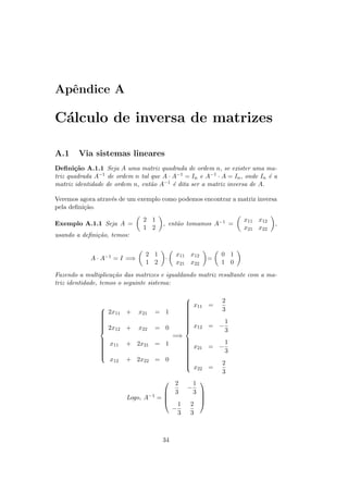 Apˆndice A
  e

C´lculo de inversa de matrizes
 a

A.1     Via sistemas lineares
Deﬁni¸˜o A.1.1 Seja A uma matriz quadrada de ordem n, se exister uma ma-
       ca
triz quadrada A−1 de ordem n tal que A · A−1 = In e A−1 · A = In , onde In ´ a
                                                                           e
matriz identidade de ordem n, ent˜o A−1 ´ dita ser a matriz inversa de A.
                                 a       e

Veremos agora atrav´s de um exemplo como podemos encontrar a matriz inversa
                   e
pela deﬁni¸˜o.
          ca
                               2 1                                x11 x12
Exemplo A.1.1 Seja A =               , ent˜o tomamos A−1 =
                                          a                                  ,
                               1 2                                x21 x22
usando a deﬁni¸˜o, temos:
              ca


                               2 1        x11 x12         0 1
            A · A−1 = I =⇒            ·              =
                               1 2        x21 x22         1 0
Fazendo a multiplica¸˜o das matrizes e igualdando matriz resultante com a ma-
                     ca
triz identidade, temos o seguinte sistema:

                                               
                                                x11 = 2
                                               
                                              
                                                      3
                2x11 +      x21   = 1         
                                               
               
                                              
                                               
               
                                              
                                               
               
               
                2x12 +                         12 = − 1
                                                x
                                               
                            x22   = 0                 3
                                          =⇒
               
                x11                          
                                                      1
               
                        + 2x21 = 1            x
                                               21 = −
               
                                             
                                              
               
                                             
                                                      3
                                             
                                              
                 x12     + 2x22 = 0           
                                              
                                              
                                               x     2
                                                 22 =
                                                      3
                                          2    1 
                                              −
                                          3    3 
                         Logo, A−1 = 
                                     
                                                  
                                                  
                                            1  2
                                          −
                                            3  3



                                     34
 