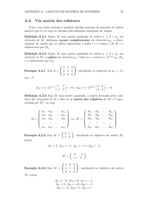 ˆ          ´
APENDICE A. CALCULO DE INVERSA DE MATRIZES                                          35


A.2     Via matriz dos cofatores
   Com o uso deste m´todo ´ poss´
                       e      e      ıvel calcular inversas de matrizes de ordem
maiores que 2 e 3, cujo os c´lculos pela deﬁni¸˜o costumam ser longos.
                            a                  ca

Deﬁni¸˜o A.2.1 Sejam M uma matriz quadrada de ordem n ≥ 2 e aij um
       ca
elemento de M , deﬁnimos menor complementar do elemento aij , o deter-
minante da matriz que se obt´m suprimindo a linha i e a coluna j de M e o
                            e
indicaremos por Dij .

Deﬁni¸˜o A.2.2 Sejam M uma matriz quadrada de ordem n ≥ 2 e aij um
       ca
elemento de M , o cofator do elemento aij ´ dito ser, o n´mero (−1)i+j · aij · Dij
                                          e              u
e o indicaremos por Aij
                                
                         4 3 4
Exemplo A.2.1 Seja A =  2 1 5 , calculando os cofatores de a11 = 4 e
                         3 3 2
a23 = 5

                             1       5                        4 4
         A11 = (−1)1+1 ·               = −6 e A23 = (−1)2+3 ·     = −6
                             3       2                        3 2

Deﬁni¸˜o A.2.3 Seja M uma matriz quadrada, a matriz formada pelos cofa-
       ca
tores dos elemnetos de M ´ dita ser a matriz dos cofatores de M e ´ repre-
                         e                                        e
sentada por M , ou seja,

                                                                             
               a11   a12   . . . a1n                    A11   A12   . . . A1n
              a21   a22   . . . a2n                  A21   A22   . . . A2n   
                                                                             
              a31   a32   . . . a3n                  A31   A32   . . . A3n   
      M =                              =⇒ M =                                
               .
                .     .
                      .    ..     .
                                  .                    .
                                                         .     .
                                                               .    ..     .
                                                                           .    
               .     .        .  .                    .     .        .  .    
               an1 an2     . . . ann                    An1 An2     . . . Ann

                                      2 1
Exemplo A.2.2 Seja M =                      , calculando os cofatores da matriz M ,
                                      1 2
temos

                     A11 = 2, A12 = −1, A21 = −1 e A22 = −2

                                             2 −1
                                 M =
                                            −1 2
                                
                         1 0 2
Exemplo A.2.3 Seja M =  2 1 3 , calculando os cofatores da matriz
                         3 1 0
M , temos

                           A11 = −3, A12 = 9, A13 = −1,
                           A21 = 2, A22 = −6, A23 = −1
                            A31 = −2, A32 = 1, A33 = 1
 