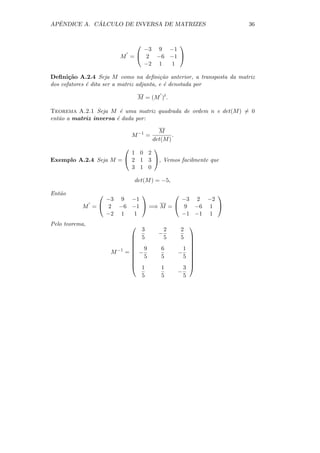 ˆ          ´
APENDICE A. CALCULO DE INVERSA DE MATRIZES                          36


                                     
                              −3 9 −1
                        M =  2 −6 −1 
                              −2 1  1

Deﬁni¸˜o A.2.4 Seja M como na deﬁni¸˜o anterior, a transposta da matriz
       ca                                  ca
dos cofatores ´ dita ser a matriz adjunta, e ´ denotada por
              e                              e

                                   M = (M )t .

Teorema A.2.1 Seja M ´ uma matriz quadrada de ordem n e det(M ) = 0
                         e
ent˜o a matriz inversa ´ dada por:
   a                   e

                                          M
                               M −1 =           .
                                        det(M )
                              
                         1 0 2
Exemplo A.2.4 Seja M =  2 1 3 , Vemos facilmente que
                         3 1 0

                                det(M ) = −5,

Ent˜o
   a                                     
                 −3 9 −1            −3 2 −2
           M =  2 −6 −1  =⇒ M =  9 −6 1 
                 −2 1  1            −1 −1 1
Pelo teorema,                                          
                               3            2        2
                                          −
                             5             5        5 
                                                       
                                                       
                             9            6          1 
                    M −1   = −
                             5                     − 
                                          5          5 
                                                        
                                                       
                             1            1          3 
                                                    −
                                    5      5          5
 