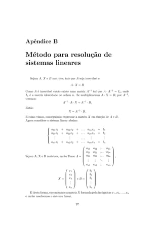 Apˆndice B
  e

M´todo para resolu¸˜o de
   e              ca
sistemas lineares

   Sejam A, X e B matrizes, tais que A seja invert´ e
                                                  ıvel

                                     A·X =B

Como A ´ invert´
         e       ıvel ent˜o existe uma matriz A−1 tal que A · A−1 = In , onde
                         a
In ´ a matriz identidade de ordem n. Se multiplicarmos A · X = B, por A−1 ,
   e
teremos:
                             A−1 · A · X = A−1 · B,
Ent˜o
   a
                                   X = A−1 · B.
E como vimos, conseguimos expressar a matrix X em fun¸˜o de A e B.
                                                     ca
Agora considere o sistema linear abaixo:

               
                a11 x1 + a12 x2 + . . . a1n xn = b1
               
               
                a21 x1 + a22 x2 + . . . a2n xn = b2
                    .
                    .           .
                                .             .
                                              .          .
                                                         .
               
                   .           .      ...    .          .
               
               
                 an1 x1 + an2 x2 + . . . ann xn = bn
                                                                      
                                           a11 a12 . . . a1n
                                         a21 a22 . . . a2n            
                                                                      
                                                                      
Sejam A, X e B matrizes, ent˜o Tome A =  a31 a32 . . . a3n
                            a                                          ,
                                         .     .  ..      .           
                                         . .   .
                                                .      .   .
                                                           .           
                                          an1 an2 . . . ann
                                             
                               x1            b1
                              x2         b2 
                                             
                              x3             
                           X=     e B =  b3 
                              .          . 
                              . 
                                .          . 
                                              .
                               xn           bn
    E desta forma, encontramos a matriz X formada pela inc´gnitas x1 , x2 , . . . , xn
                                                          o
e ent˜o resolvemos o sistema linear.
     a

                                         37
 