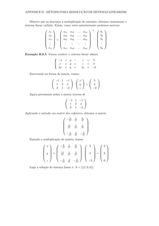 ˆ          ´                ¸˜
APENDICE B. METODO PARA RESOLUCAO DE SISTEMAS LINEARES38


    Observe que ao fazermos a multiplica¸˜o de matrizes, obtemos exatamente o
                                        ca
sistema linear exibido. Ent˜o, como visto anteriormente podemos escrever
                           a
                                               −1       
                   x1         a11 a12 . . . a1n           b1
                 x2   a21 a22 . . . a2n             b2 
                                                        
                 x3   a31 a32 . . . a3n                 
                     =                          ·  b3 
                 .   .           .   ..     .       . 
                 .   .
                    .           .   .
                                    .      .   . 
                                               .        . 
                                                           .
                     xn         an1 an2 . . . ann               bn

Exemplo B.0.5 Vamos resolver         o sistema linear abaixo:
                 
                  −x +               y −        z = 5
                     x +              y +        z = 4
                 
                     3x +             y +        2z = −3

   Escrevendo na forma de      matriz, temos:
                                             
                     −1        1 −1          x 5
                    1         2 4 · y = 4 
                      3        1 −2          z −3

   Agora precisamos achar a matriz inversa de
                                           
                               −1 1 −1
                              1 2 4 
                                3 1 −2
Aplicando o m´todo via matriz dos cofatores, obtemos a matriz
             e
                                 8  1     6   
                               − 27 27    27
                                              
                            14                
                                    5     3   
                            27      27   27 
                                              
                                  5  4       3
                               − 27 27 − 27
   Fazendo a multiplica¸˜o de matriz, temos:
                       ca
                              8    1    6                         
                 x            − 27   27    27          5             2
                                                     
                14                                   
              y =                  5    3     · 4 = 3 
                27                27    27           
                                                     
                        5             4     3
               z     − 27            27   − 27       −3    0

   Logo a solu¸˜o do sistema linear ´: S = {(2, 3, 0)}.
              ca                    e
 
