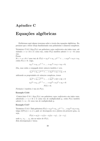 Apˆndice C
  e

Equa¸oes alg´bricas
    c˜      e

   Exibiremos aqui alguns teoremas sobre a teoria das equa¸˜es alg´bricas. Es-
                                                            co    e
peramos que o leitor esteja familiarizado com polinˆmios e n´meros complexos.
                                                   o         u

Teorema C.0.2 Seja P (x) um polinˆmio cujos coeﬁcientes s˜o todos reais, ad-
                                    o                          a
mitindo z = a + bi ∈ C como raiz, ent˜o P (x) tamb´m admite z = a − bi como
                                      a            e
raiz.
Prova:
Se z = a + bi ´ uma raiz de P (x) = an xn + an−1 xn−1 + . . . + a2 x2 + a1 x + a0 ,
              e
ent˜o P (z) = 0. Logo,
   a
                   an z n + an−1 z n−1 + . . . + a2 z 2 + a1 z + a0 = 0,
Ora, mas ent˜o o conjugado deste n´mero tamb´m ´ zero.
            a                     u         e e
                   an z n + an−1 z n−1 + . . . + a2 z 2 + a1 z + a0 = 0
utilizando as propriedades de n´meros complexos, temos
                               u
                   an z n + an−1 z n−1 + . . . + a2 z 2 + a1 z + a0 = 0
                   an z n + an−1 z n−1 + . . . + a2 z 2 + a1 z 1 + a0 = 0
                                        P (z) = 0.
Portanto z tamb´m ´ raiz de P (x).
               e e

Exemplo C.0.6

        ´
 Corolario C.0.1 Seja P (x) um polinˆmio cujos coeﬁcientes s˜o todos reais,
                                        o                    a
admitindo z = a + bi ∈ C como raiz de multiplicidade p, ent˜o P (x) tamb´m
                                                           a            e
admite z = a − bi como raiz de multiplicidade p.

Exemplo C.0.7

Teorema C.0.3 Todo polinˆmio P (x) = an xn +an−1 xn−1 +. . .+a2 x2 +a1 x+a0 ,
                             o
talque ∂(P (x)) = n 1, pode ser decomposto em n fatores do primeiro grau, ou
seja,
                 P (x) = an (x − r1 )(x − r2 )(x − r3 ) . . . (x − rn )
onde r1 , r2 ,. . . ,rn s˜o as ra´
                         a       ızes de P (x).
Esta decomposi¸˜o ´ unica.
                    ca e ´

                                            39
 