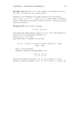 ˆ             ¸˜      ´
APENDICE C. EQUACOES ALGEBRICAS                                                 40


Exemplo C.0.8 Seja P (x) = 2x2 − 10x + 12 pode ser decomposto como P (x) =
2(x − 2)(x − 3), onde 2 e 3 s˜o as ra´
                             a       ızes de P (x).

Teorema C.0.4 (Teorema das ra´           ızes racionais) Se um polinˆmio
                                                                      o
P (x) = an x n +a       n−1 + . . . + a x2 + a x + a , possui todos os coeﬁcientes
                  n−1 x                2       1    0
inteiros, admite uma raiz racional p , onde p ∈ Z e p ∈ Z+ , ent˜o p/a0 e q/an (p
                                      q                          a
divide a0 e q divide an .

Exemplo C.0.9 Ache as ra´
                        ızes da equa¸˜o
                                    ca

                              x3 + 3x2 − 3x − 9 = 0

pelo teorema das ra´ ızes racionais, temos p ∈ {−1, 1, −3, 3, −9, 9} (divisores in-
teiros de (-9)) e q ∈ {1}(divisores positivos de 1),
ent˜o p ∈ {−1, 1, −3, 3, −9, 9}
    a q
agora basta testar as candidatas a raiz de P (x)


      P (−1) = −4, P (1) = −8, P (−3) = 0, P (3) = 36, P (−9) = −468 e
                               P (9) = −522

   Logo, -3 ´ raiz da equa¸˜o.
            e              ca
   Utilizando o dispositivo de Briot-Ruﬃni, temos:
                               -3   1   3   -3   -9
                                    1   0   -3    0
                                                                 √
Desta forma, achamos a equa¸˜o x2 − 3 = 0, cuja a solu¸˜o ´ x = √ 3
                             ca                        ca e     ± √
Portanto a solu¸ao da equa¸˜o x3 + 3x2 − 3x − 9 = 0, ser´ S = {− 3, 3, −3}.
               c˜         ca                            a
 
