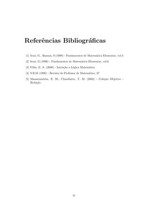 Referˆncias Bibliogr´ﬁcas
     e              a

[1] Iezzi, G., Hazzan, S.(1998) - Fundamentos de Matem´tica Elementar, vol.4
                                                      a

[2] Iezzi, G.(1996) - Fundamentos de Matem´tica Elementar, vol.6
                                          a

[3] Filho, E. A. (2000) - Inicia¸˜o a L´gica Matem´tica
                                ca     o          a

[4] S.B.M (1998) - Revista do Professor de Matem´tica, 37
                                                a

[5] Massaranduba, E. M., Chinellatto, T. M. (2003) - Cole¸˜o Objetivo -
                                                         ca
    Reda¸˜o
        ca




                                     41
 