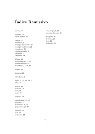 ´
Indice Remissivo

axioma, 27                   simbologia, 8, 13
                             sistemas lineares, 34
bissetriz, 31
Briot-Ruﬃni, 40              tangente, 28
                             teorema, 27
cofator, 35                  tese, 21
conclus˜o, 8
        a                    triˆngulo, 31
                                a
condi¸˜o necess´ria, 22
     ca        a
condi¸˜o suﬁciente, 22
     ca
conectivos, 23
contra-exemplo, 22
corol´rio, 27
     a
Crammer, 11

d´
 ızima, 29
demonstra¸˜o, 24–26
           ca
desenvolvimento, 8
disserta¸˜o, 7, 10, 13
        ca

fun¸˜o, 31
   ca

hip´tese, 21
   o

introdu¸˜o, 7
       ca

l´gica, 8, 10, 13, 20, 21
 o
lema, 27

matriz, 38
matrizes, 28
mdc, 19
mmc, 19

nega¸˜o, 23
    ca

pal´
   ındromos, 19, 32
perfeitos, 24
polinˆmio, 16, 39
     o
proposi¸˜o, 20–22
        ca

racional, 26
raiz, 19
rec´
   ıproca, 22

                            42
 