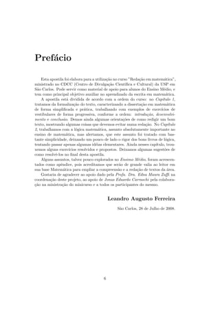 Pref´cio
    a

    Esta apostila foi elabora para a utiliza¸˜o no curso ”Reda¸˜o em matem´tica”,
                                            ca                  ca            a
ministrado no CDCC (Centro de Divulga¸˜o Cient´
                                             ca        ıﬁca e Cultural) da USP em
S˜o Carlos. Pode servir como material de apoio para alunos do Ensino M´dio, e
 a                                                                            e
tem como principal objetivo auxiliar no aprendizado da escrita em matem´tica.   a
    A apostila est´ dividida de acordo com a ordem do curso: no Cap´
                   a                                                         ıtulo 1,
tratamos da formaliza¸˜o do texto, caracterizando a disserta¸˜o em matem´tica
                        ca                                       ca              a
de forma simpliﬁcada e pr´tica, trabalhando com exemplos de exerc´
                               a                                            ıcios de
vestibulares de forma progressiva, conforme a ordem: introdu¸˜o, desenvolvi-
                                                                     ca
mento e conclus˜o. Demos ainda algumas orienta¸˜es de como redigir um bom
                 a                                   co
texto, mostrando algumas coisas que devemos evitar numa reda¸˜o. No Cap´
                                                                    ca           ıtulo
2, trabalhamos com a l´gica matem´tica, assunto absolutamente importante no
                         o             a
ensino de matem´tica, mas alertamos, que este assunto foi tratado com bas-
                   a
tante simplicidade, deixando um pouco de lado o rigor dos bons livros de l´gica,
                                                                               o
tentando passar apenas algumas id´ias elementares. Ainda nesses cap´
                                     e                                   ıtulo, trou-
xemos alguns exerc´  ıcios resolvidos e propostos. Deixamos algumas sugest˜es de
                                                                               o
como resolvˆ-los no ﬁnal desta apostila.
            e
    Alguns assuntos, talvez pouco explorados no Ensimo M´dio, foram acrescen-
                                                               e
tados como apˆndice, pois acreditamos que ser˜o de grande valia ao leitor em
               e                                   a
sua base Matem´tica para empliar a compreens˜o e a reda¸˜o de textos da ´rea.
                 a                                 a          ca                 a
    Gostaria de agradecer ao apoio dado pela Profa. Dra. Edna Maura Zuﬃ na
coordena¸˜o deste projeto, ao apoio de Jonas Eduardo Carraschi pela colabora-
         ca
¸˜o na ministra¸˜o do minicurso e a todos os participantes do mesmo.
ca              ca


                                              Leandro Augusto Ferreira
                                                  S˜o Carlos, 28 de Julho de 2008.
                                                   a




                                          6
 