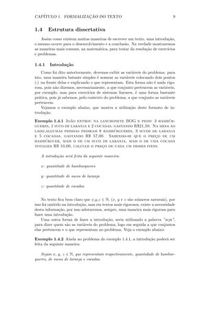 CAP´                 ¸˜
   ITULO 1. FORMALIZACAO DO TEXTO                                               9


1.4     Estrutura dissertativa
    Assim como existem muitas maneiras de escrever um texto, uma introdu¸˜o,
                                                                          ca
o mesmo ocorre para o desenvolvimento e a conclus˜o. Na verdade mostraremos
                                                 a
as maneiras mais comuns, na matem´tica, para tratar da resolu¸˜o de exerc´
                                  a                          ca          ıcios
e problemas.

1.4.1   Introdu¸˜o
               ca
     Como foi dito anteriormente, devemos exibir as vari´veis do problema: para
                                                         a
isto, uma maneira batante simples ´ nomear as vari´veis colocando dois pontos
                                     e                a
(:) na frente delas e explicando o que representam. Esta forma n˜o ´ nada rigo-
                                                                  a e
rosa, pois n˜o dizemos, necessariamente, a que conjunto pertencem as vari´veis,
            a                                                             a
por exemplo, mas para exerc´   ıcios de sistemas lineares, ´ uma forma bastante
                                                           e
pr´tica, pois j´ sabemos, pelo contexto do problema, a que conjunto as vari´veis
   a           a                                                           a
pertencem.
     Vejamos o exemplo abaixo, que mostra a utiliza¸˜o deste formato de in-
                                                        ca
trodu¸˜o.
      ca
                  ˜
Exemplo 1.4.1 Joao entrou na lanchonete BOG e pediu 3 hambur-   ´
gueres, 1 suco de laranja e 2 cocadas, gastando R$21,50. Na mesa ao
                                       ´
lado,algumas pessoas pediram 8 hamburgueres, 3 sucos de laranja
e 5 cocadas, gastando R$ 57,00. Sabendo-se que o preco de um
                                                          ¸
     ´
hamburguer, mais o de um suco de laranja, mais o de uma cocada
totaliza R$ 10,00, calcule o preco de cada um desses itens.
                                 ¸

   A introdu¸˜o ser´ feita da seguinte maneira:
            ca     a

   x: quantitade de hamburgueres

   y: quantitade de sucos de laranja

   z: quantitade de cocadas


    No texto ﬁca bem claro que x,y,z ∈ N, (x, y e z s˜o n´meros naturais), por
                                                       a u
isso foi omitido na introdu¸˜o, mas em textos mais rigorosos, existe a necessidade
                           ca
desta informa¸˜o, por isso adotaremos, sempre, uma maneira mais rigorosa para
               ca
fazer uma introdu¸˜o.
                   ca
    Uma outra forma de fazer a introdu¸˜o, seria utilizando a palavra ”seja”,
                                          ca
para dizer quem s˜o as vari´veis do problema, logo em seguida a que conjuntos
                   a         a
elas pertencem e o que representam no problema. Veja o exemplo abaixo:

Exemplo 1.4.2 Ainda no problema do exemplo 1.4.1, a introdu¸˜o poder´ ser
                                                           ca       a
feita da seguinte maneira:

   Sejam x, y, z ∈ N, que representam respectivamente, quantidade de hambur-
gueres, de sucos de laranja e cocadas.
 