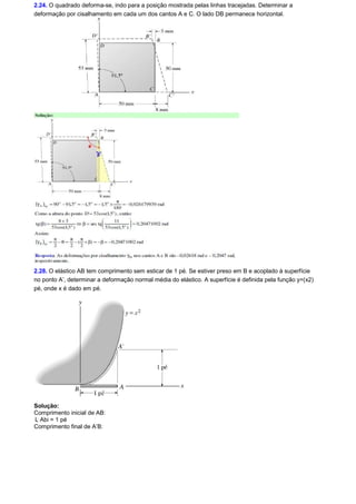 2.24. O quadrado deforma-se, indo para a posição mostrada pelas linhas tracejadas. Determinar a 
deformação por cisalhamento em cada um dos cantos A e C. O lado DB permanece horizontal. 
2.28. O elástico AB tem comprimento sem esticar de 1 pé. Se estiver preso em B e acoplado à superfície 
no ponto A’, determinar a deformação normal média do elástico. A superfície é definida pela função y=(x2) 
pé, onde x é dado em pé. 
Solução: 
Comprimento inicial de AB: 
L Abi = 1 pé 
Comprimento final de A’B: 
 
