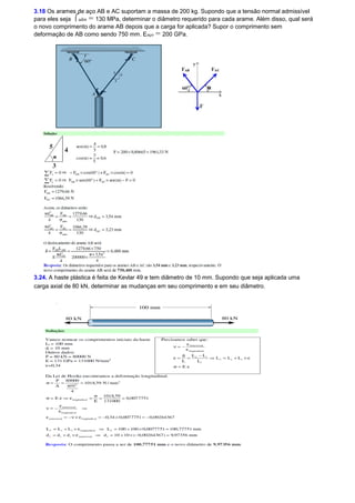 3.18 Os arames de aço AB e AC suportam a massa de 200 kg. Supondo que a tensão normal admissível 
para eles seja óadm = 130 MPa, determinar o diâmetro requerido para cada arame. Além disso, qual será 
o novo comprimento do arame AB depois que a carga for aplicada? Supor o comprimento sem 
deformação de AB como sendo 750 mm. Eaço = 200 GPa. 
3.24. A haste plástica é feita de Kevlar 49 e tem diâmetro de 10 mm. Supondo que seja aplicada uma 
carga axial de 80 kN, determinar as mudanças em seu comprimento e em seu diâmetro. 
 