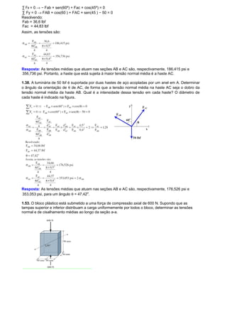 Σ Fx = 0 ® − Fab × sen(60º) + Fac × cos(45º) = 0 
Σ Fy = 0 ® FAB × cos(60 ) + FAC × sen(45 ) − 50 = 0 
Resolvendo: 
Fab = 36,6 lbf 
Fac = 44,83 lbf 
Assim, as tensões são: 
Resposta: As tensões médias que atuam nas seções AB e AC são, respectivamente, 186,415 psi e 
356,736 psi. Portanto, a haste que está sujeita à maior tensão normal média é a haste AC. 
1.38. A luminária de 50 lbf é suportada por duas hastes de aço acopladas por um anel em A. Determinar 
o ângulo da orientação de q de AC, de forma que a tensão normal média na haste AC seja o dobro da 
tensão normal média da haste AB. Qual é a intensidade dessa tensão em cada haste? O diâmetro de 
cada haste é indicado na figura. 
Resposta: As tensões médias que atuam nas seções AB e AC são, respectivamente, 176,526 psi e 
353,053 psi, para um ângulo q = 47,42º. 
1.53. O bloco plástico está submetido a uma força de compressão axial de 600 N. Supondo que as 
tampas superior e inferior distribuam a carga uniformemente por todos o bloco, determinar as tensões 
normal e de cisalhamento médias ao longo da seção a-a. 
 