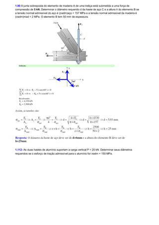 1.80 A junta sobreposta do elemento de madeira A de uma treliça está submetida a uma força de 
compressão de 5 kN. Determinar o diâmetro requerido d da haste de aço C e a altura h do elemento B se 
a tensão normal admissível do aço é (σadm)aço = 157 MPa e a tensão normal admissível da madeira é 
(σadm)mad = 2 MPa. O elemento B tem 50 mm de espessura. 
1.112- As duas hastes de alumínio suportam a carga vertical P = 20 kN. Determinar seus diâmetros 
requeridos se o esforço de tração admissível para o alumínio for sadm = 150 MPa. 
 