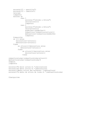 escreval("1 - masculino")
escreval("2 - feminino")
leia(op)
limpatela
escolha op
caso 1
escreval("Informe a Altura")
leia(altura[i])
limpatela
caso 2
escreval("Informe a Altura")
leia(altura[i])
qtdmulher<-qtdmulher+1
somaaltura<-somaaltura+altura[i]
mediaaltura<-somaaltura/qtdmulher
limpatela
fimescolha
se i=1 entao
maioraltura<-altura[i]
menoraltura<-altura[i]
fimse
se altura[i]<menoraltura entao
menoraltura<-altura[i]
fimse
se altura[i]>maioraltura entao
maioraltura<-altura[i]
fimse
somaalturaturma<-somaalturaturma+altura[i]
mediaalturaturma<-somaalturaturma/4
fimpara
limpatela
escreval("A maior altura é: ",maioraltura)
escreval("A menor altura é: ",menoraltura)
escreval("Media altura das mulheres: ",mediaaltura)
escreval("A media de altura da turma é: ",mediaalturaturma)
fimalgoritmo
 