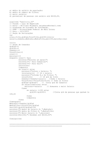 a) média do salário da população;
b) média do número de filhos;
c) maior salário;
d) percentual de pessoas com salário até R$100,00.
algoritmo "exercicio_02"
// Função : Laço de Repetição
// Autor : Willians Miyabara (miyabara@hotmail.com)
// Graduando em Sistemas de Informação.
// UFMT - Universidade Federal de Mato Grosso
// Data : 16/2/2015
// Seção de Declarações
var
sinal,filho,qtdCad,TotalFilho,qtd100:inteiro
salario,SomaSal,MediaSal,MediaFilho,perc100,maiorSal:real
inicio
// Seção de Comandos
qtdCad<-0
qtd100<-0
SomaSal<-0
TotalFilho<-0
sinal<-1
maiorsal<-0
enquanto sinal=1 faca
escreval("Escolha um opcao:")
escreval("1- Para Cadastrar")
escreval("2- Para Sair")
leia(sinal)
limpatela
se sinal=1 entao
escreval("Infore o Salário: ")
leia(salario) // lê o salario
escreval("Informe N.o De Filhos: ")
leia(filho) // lê qtd de filho
SomaSal<-SomaSal+salario //Soma o Salario
TotalFilho<-TotalFilho+filho // Soma os filhos
qtdCad<-qtdCad+1 // Conta qtd de Cadastro
se salario>maiorsal entao
maiorsal<-salario // Armazena o maior Salario
fimse
se salario <=100 entao
qtd100<-qtd100+1 //Conta qtd de pessoas que ganham te
100,00
fimse
limpatela
fimse
fimenquanto
MediaSal<-SomaSal/qtdCad
MediaFilho<-TotalFilho/qtdCad
Perc100<-qtd100/qtdCad*100
escreval("A media de Salario é: ",MediaSal)
escreval("A media de Filhos é: ",MediaFilho)
escreval("O Maior Salario é: ",maiorsal)
escreval(Perc100,"% Recebem até R$100,00")
fimalgoritmo
********************************************************************************
****************************************************
 