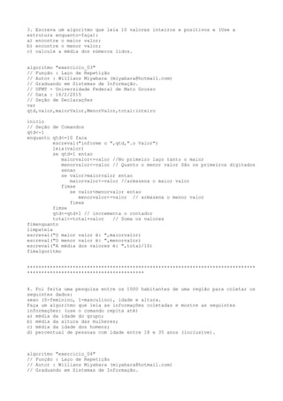 3. Escreva um algoritmo que leia 10 valores inteiros e positivos e (Use a
estrutura enquanto-faça):
a) encontre o maior valor;
b) encontre o menor valor;
c) calcule a média dos números lidos.
algoritmo "exercicio_03"
// Função : Laço de Repetição
// Autor : Willians Miyabara (miyabara@hotmail.com)
// Graduando em Sistemas de Informação.
// UFMT - Universidade Federal de Mato Grosso
// Data : 16/2/2015
// Seção de Declarações
var
qtd,valor,maiorValor,MenorValor,total:inteiro
inicio
// Seção de Comandos
qtd<-1
enquanto qtd<=10 faca
escreval("informe o ",qtd,".o Valor")
leia(valor)
se qtd=1 entao
maiorvalor<-valor //No primeiro laço tanto o maior
menorvalor<-valor // Quanto o menor valor São os primeiros digitados
senao
se valor>maiorvalor entao
maiorvalor<-valor //armazena o maior valor
fimse
se valor<menorvalor entao
menorvalor<-valor // armazena o menor valor
fimse
fimse
qtd<-qtd+1 // incrementa o contador
total<-total+valor // Soma os valores
fimenquanto
limpatela
escreval("O maior valor é: ",maiorvalor)
escreval("O menor valor é: ",menorvalor)
escreval("A média dos valores é: ",total/10)
fimalgoritmo
********************************************************************************
*****************************************
4. Foi feita uma pesquisa entre os 1000 habitantes de uma região para coletar os
seguintes dados:
sexo (0-feminino, 1-masculino), idade e altura.
Faça um algoritmo que leia as informações coletadas e mostre as seguintes
informações: (use o comando repita até)
a) média da idade do grupo;
b) média da altura das mulheres;
c) média da idade dos homens;
d) percentual de pessoas com idade entre 18 e 35 anos (inclusive).
algoritmo "exercicio_04"
// Função : Laço de Repetição
// Autor : Willians Miyabara (miyabara@hotmail.com)
// Graduando em Sistemas de Informação.
 